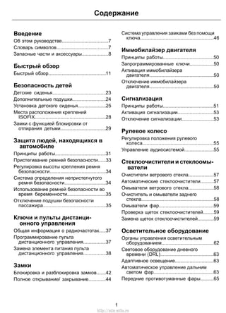 Содержание 
Введение 
Об этом руководстве...................................7 
Словарь символов.......................................7 
Запасные части и аксессуары....................8 
Быстрый обзор 
Быстрый обзор...........................................11 
Безопасность детей 
Детские сиденья........................................23 
Дополнительные подушки.........................24 
Установка детского сиденья.....................25 
Места расположения креплений 
ISOFIX.....................................................28 
Замки с функцией блокировки от 
отпирания детьми..................................29 
Защита людей, находящихся в 
автомобиле 
Принципы работы......................................31 
Пристегивание ремней безопасности......33 
Регулировка высоты крепления ремня 
безопасности..........................................34 
Система определения непристегнутого 
ремня безопасности...............................34 
Использование ремней безопасности во 
время беременности.............................35 
Отключение подушки безопасности 
пассажира...............................................35 
Ключи и пульты дистанци- 
онного управления 
Общая информация о радиочастотах.....37 
Программирование пульта 
дистанционного управления.................37 
Замена элемента питания пульта 
дистанционного управления.................38 
Замки 
Блокировка и разблокировка замков.......42 
Полное открывание/ закрывание.............44 
Система управления замками без помощи 
ключа.......................................................46 
Иммобилайзер двигателя 
Принципы работы......................................50 
Запрограммированные ключи..................50 
Активация иммобилайзера 
двигателя................................................50 
Отключение иммобилайзера 
двигателя................................................50 
Сигнализация 
Принципы работы......................................51 
Активация сигнализации...........................53 
Отключение сигнализации........................53 
Рулевое колесо 
Регулировка положения рулевого 
колеса.....................................................55 
Управление аудиосистемой......................55 
Стеклоочистители и стеклоомы- 
ватели 
Очистители ветрового стекла...................57 
Автоматические стеклоочистители..........57 
Омыватели ветрового стекла...................58 
Очиститель и омыватели заднего 
стекла......................................................58 
Омыватели фар.........................................59 
Проверка щеток стеклоочистителей........59 
Замена щеток стеклоочистителей............59 
Осветительное оборудование 
Органы управления осветительным 
оборудованием.......................................62 
Световое оборудование дневного 
времени (DRL)........................................63 
Адаптивное освещение.............................63 
Автоматическое управление дальним 
светом фар.............................................63 
Передние противотуманные фары..........65 
1 
http://ava-avto.ru 
 