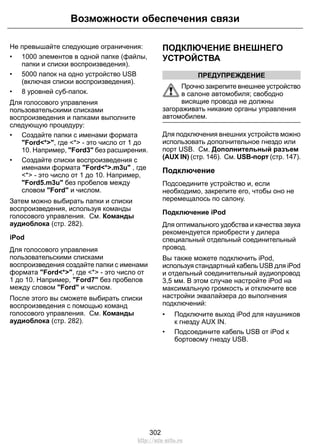 Возможности обеспечения связи 
Не превышайте следующие ограничения: 
• 1000 элементов в одной папке (файлы, 
папки и списки воспроизведения). 
• 5000 папок на одно устройство USB 
(включая списки воспроизведения). 
• 8 уровней суб-папок. 
Для голосового управления 
пользовательскими списками 
воспроизведения и папками выполните 
следующую процедуру: 
• Создайте папки с именами формата 
Ford*, где * - это число от 1 до 
10. Например, Ford3 без расширения. 
• Создайте списки воспроизведения с 
именами формата Ford*.m3u , где 
* - это число от 1 до 10. Например, 
Ford5.m3u без пробелов между 
словом Ford и числом. 
Затем можно выбирать папки и списки 
воспроизведения, используя команды 
голосового управления. См. Команды 
аудиоблока (стр. 282). 
iPod 
Для голосового управления 
пользовательскими списками 
воспроизведения создайте папки с именами 
формата Ford*, где * - это число от 
1 до 10. Например, Ford7 без пробелов 
между словом Ford и числом. 
После этого вы сможете выбирать списки 
воспроизведения с помощью команд 
голосового управления. См. Команды 
аудиоблока (стр. 282). 
ПОДКЛЮЧЕНИЕ ВНЕШНЕГО 
УСТРОЙСТВА 
ПРЕДУПРЕЖДЕНИЕ 
Прочно закрепите внешнее устройство 
в салоне автомобиля; свободно 
висящие провода не должны 
загораживать никакие органы управления 
автомобилем. 
Для подключения внешних устройств можно 
использовать дополнительное гнездо или 
порт USB. См. Дополнительный разъем 
(AUX IN) (стр. 146). См. USB-порт (стр. 147). 
Подключение 
Подсоедините устройство и, если 
необходимо, закрепите его, чтобы оно не 
перемещалось по салону. 
Подключение iPod 
Для оптимального удобства и качества звука 
рекомендуется приобрести у дилера 
специальный отдельный соединительный 
провод. 
Вы также можете подключить iPod, 
используя стандартный кабель USB для iPod 
и отдельный соединительный аудиопровод 
3,5 мм. В этом случае настройте iPod на 
максимальную громкость и отключите все 
настройки эквалайзера до выполнения 
подключений: 
• Подключите выход iPod для наушников 
к гнезду AUX IN. 
• Подсоедините кабель USB от iPod к 
бортовому гнезду USB. 
302 
http://ava-avto.ru 
 