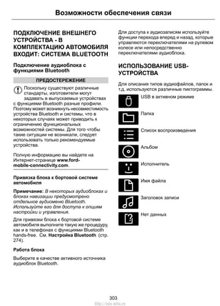 Возможности обеспечения связи 
ПОДКЛЮЧЕНИЕ ВНЕШНЕГО 
УСТРОЙСТВА - В 
КОМПЛЕКТАЦИЮ АВТОМОБИЛЯ 
ВХОДИТ: СИСТЕМА BLUETOOTH 
Подключение аудиоблока с 
функциями Bluetooth 
ПРЕДОСТЕРЕЖЕНИЕ 
Поскольку существуют различные 
стандарты, изготовители могут 
задавать в выпускаемых устройствах 
с функциями Bluetooth разные профили. 
Поэтому может возникнуть несовместимость 
устройства Bluetooth и системы, что в 
некоторых случаях может приводить к 
ограничению функциональных 
возможностей системы. Для того чтобы 
такие ситуации не возникали, следует 
использовать только рекомендуемые 
устройства. 
Полную информацию вы найдете на 
Интернет-странице www.ford-mobile- 
connectivity.com. 
Привязка блока к бортовой системе 
автомобиля 
Примечание: В некоторых аудиоблоках и 
блоках навигации предусмотрено 
отдельное аудиоменю Bluetooth. 
Используйте его для доступа к опциям 
настройки и управления. 
Для привязки блока к бортовой системе 
автомобиля выполните такую же процедуру, 
как и в телефонах с функциями Bluetooth 
hands-free. См. Настройка Bluetooth (стр. 
274). 
Работа блока 
Выберите в качестве активного источника 
аудиоблок Bluetooth. 
Для доступа к аудиозаписям используйте 
функции перехода вперед и назад, которые 
управляются переключателями на рулевом 
колесе или непосредственно 
переключателями аудиоблока. 
ИСПОЛЬЗОВАНИЕ USB- 
УСТРОЙСТВА 
Для описания типов аудиофайлов, папок и 
т.д. используются различные пиктограммы. 
E100029 
USB в активном режиме 
E100022 
Папка 
E100023 
Список воспроизведения 
E100024 
Альбом 
E100025 
Исполнитель 
E100026 
Имя файла 
E100027 
Заголовок записи 
E100028 
Нет данных 
303 
http://ava-avto.ru 
 