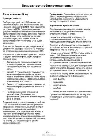 Возможности обеспечения связи 
Радиоприемник Sony 
Принцип работы 
Выберите устройство USB в качестве 
источника звука; для этого несколько раз 
нажмите на кнопку CD/AUX, пока на дисплее 
не появится USB. После подключения 
устройства USB автоматически начинается 
воспроизведение первой записи из первой 
папки. Затем, если выбирается другой 
источник звука, положение в списке 
воспроизведения устройства USB будет 
запомнено. 
Для того чтобы просмотреть содержимое 
устройства, один раз нажмите на клавишу 
со стрелкой вверх/вниз или на кнопку ОК. 
На дисплее появится информация о записи 
и другая важная информация, которая 
описана ниже: 
• Вертикальная панель прокрутки на 
правой стороне дисплея показывает 
текущее положение при просмотре 
папки. 
• Символ  после записи указывает на 
наличие информации более низкого 
уровня (например, название папки после 
названия альбома и названия альбома, 
помещенных в эту папку). 
• Символ  перед списком указывает на 
наличие информации более высокого 
уровня. 
• Пиктограммы слева от названий 
записи/папки обозначают тип 
файла/папки. Описание этих пиктограмм 
дано в списке. 
Для навигации по содержимому устройства 
USB используйте клавиши со стрелками 
вверх/вниз, чтобы перемещаться внутри 
списков, и клавиши со стрелками 
влево/вправо для перехода вверх/вниз в 
иерархической структуре папок. Когда 
желаемая запись, список воспроизведения 
или папка выделяются подсветкой, нажмите 
на кнопку ОК, чтобы выбрать режим 
воспроизведения. 
Примечание: Если вы хотите перейти на 
самый верхний уровень содержимого 
устройства, нажмите и удерживайте 
кнопку со стрелкой влево. 
Управление аудиосистемой 
Для перемещения вперед и назад между 
записями используйте клавиши со 
стрелками вправо и влево. 
Нажмите и удерживайте клавишу со 
стрелкой влево/вправо для быстрого 
перехода назад/вперед по списку записей. 
Для того чтобы просмотреть содержимое 
устройства, нажмите на клавишу со стрелкой 
вверх/вниз или на кнопку ОК. 
Нажмите на клавишу MENU, чтобы войти в 
меню USB. По отношению к папкам и 
спискам воспроизведения можно 
использовать функции повтора и 
воспроизведения в произвольном порядке. 
Нажмите на кнопку SCAN для сканирования 
всего устройства, текущей папки или списка 
воспроизведения, если он используется. 
Нажмите на кнопку INFO, чтобы вывести на 
дисплей следующую информацию: 
• имя файла, 
• заголовок, 
• исполнитель, 
• альбом, 
• номер записи и время воспроизведения. 
При многократном нажатии на кнопку эта 
информация циклически выводится на 
дисплей. 
304 
http://ava-avto.ru 
 