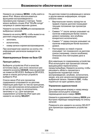 Возможности обеспечения связи 
Нажмите на клавишу MENU, чтобы войти в 
меню iPod. Можно воспользоваться 
функциями воспроизведения в 
произвольном порядке и повтора. Также 
можно выбрать опцию iPod Shuffle songs 
напрямую в самом верхнем уровне. 
Нажмите на кнопку SCAN для сканирования 
выбранных записей. 
Нажмите на кнопку INFO, чтобы вывести на 
дисплей следующую информацию: 
• заголовок, 
• исполнитель, 
• номер записи и время воспроизведения. 
При многократном нажатии на кнопку эта 
информация циклически выводится на 
дисплей. 
Навигационные блоки на базе CD 
Принцип работы 
Выберите устройство iPod в качестве 
источника звука; для этого несколько раз 
нажмите на кнопку CD/AUX, пока на дисплее 
не появится DEVICES. Выберите DEVICES, 
затем в списке доступных устройств 
выберите iPod. 
Список меню iPod для просмотра 
содержимого открывается на дисплее. 
Навигация действует по тем же принципам, 
что и при автономном использовании iPod 
(в частности, поиск по исполнителю, 
заголовку и т.д.). Для просмотра 
содержимого устройства iPod один раз 
нажмите на кнопку SELECT. 
На дисплее появится информация о записи 
и другая важная информация, которая 
описана ниже: 
• Вертикальная панель прокрутки на 
правой стороне дисплея показывает 
текущее положение при просмотре 
списка. 
• Символ  после записи указывает на 
наличие информации более низкого 
уровня (например, все альбомы 
конкретного исполнителя). 
• Символ  перед списком указывает на 
наличие информации более высокого 
уровня. 
• Пиктограмма на левой стороне 
описывает тип показанного на дисплее 
списка (например, список альбомов). 
Описание этих пиктограмм дано в 
списке. 
Для навигации по содержимому устройства 
iPod используйте при просмотре списков 
вращающийся переключатель 
прокрутки/выбора. Нажмите на кнопку, чтобы 
расширить область просмотра в 
выделенном подсветкой списке 
воспроизведения, альбоме, исполнителе, 
жанре, или для начала воспроизведения 
выбранной записи. Нажмите ESC, чтобы 
подняться на один уровень выше. 
Управление аудиосистемой 
Для перемещения вперед и назад между 
записями используйте клавиши 
перемещения вниз и вверх SEEK. 
Нажмите и удерживайте клавишу SEEK для 
быстрого перехода назад/вперед по списку 
записей. 
Поверните или нажмите на кнопку SELECT 
для просмотра содержимого устройства 
iPod. 
308 
http://ava-avto.ru 
 