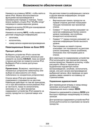 Возможности обеспечения связи 
Нажмите на клавишу MENU, чтобы войти в 
меню iPod. Можно воспользоваться 
функциями воспроизведения в 
произвольном порядке и повтора. Также 
можно выбрать опцию iPod Shuffle songs 
напрямую в самом верхнем уровне. 
Нажмите на кнопку SCAN для сканирования 
выбранных записей. 
Нажмите на кнопку INFO, чтобы вывести на 
дисплей следующую информацию: 
• заголовок, 
• исполнитель, 
• номер записи и время воспроизведения. 
Навигационные блоки на базе DVD 
Принцип работы 
Выберите устройство iPod в качестве 
источника звука; для этого несколько раз 
нажмите на кнопку CD/AUX, пока на левой 
стороне дисплея не появится кнопка iPod. 
Выберите iPod в списке доступных 
устройств. 
Примечание: Возможно, некоторые из 
показанных устройств недоступны для 
выбора (в зависимости от того, 
подключено ли конкретное устройство). 
Список меню iPod для просмотра 
содержимого открывается на дисплее. 
Навигация действует по тем же принципам, 
что и при автономном использовании iPod 
(в частности, поиск по исполнителю, 
заголовку и т.д.). Для просмотра 
содержимого устройства iPod нажмите на 
кнопку прокрутки со стрелкой вверх или 
вниз. 
На дисплее появится информация о записи 
и другая важная информация, которая 
описана ниже: 
• Вертикальная панель прокрутки на 
правой стороне дисплея показывает 
текущее положение при просмотре 
списка. 
• Символ  после записи указывает на 
наличие информации более низкого 
уровня (например, все альбомы 
конкретного исполнителя). 
• Символ  перед списком указывает на 
наличие информации более высокого 
уровня. 
• Пиктограмма на левой стороне 
описывает тип показанного на дисплее 
списка (например, список альбомов). 
Описание этих пиктограмм дано в 
списке. 
Для навигации по содержимому устройства 
iPod используйте при просмотре списков 
кнопки прокрутки. Нажмите на кнопку, чтобы 
расширить область просмотра в 
выделенном подсветкой списке 
воспроизведения, альбоме, исполнителе, 
жанре, или для начала воспроизведения 
выбранной записи. Для перехода на один 
уровень вверх нажмите на клавишу со 
стрелкой влево. 
Управление аудиосистемой 
Для перемещения вперед и назад между 
записями используйте клавиши 
перемещения вниз и вверх SEEK. 
Нажмите и удерживайте клавишу SEEK для 
быстрого перехода назад/вперед по списку 
записей. 
Для просмотра содержимого устройства iPod 
используйте кнопки со стрелками на панели 
прокрутки. 
309 
http://ava-avto.ru 
 