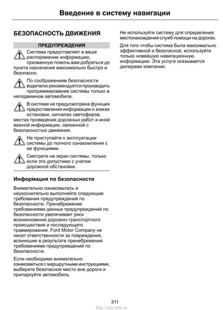 Введение в систему навигации 
БЕЗОПАСНОСТЬ ДВИЖЕНИЯ 
ПРЕДУПРЕЖДЕНИЯ 
Система предоставляет в ваше 
распоряжение информацию, 
призванную помочь вам добраться до 
пункта назначения максимально быстро и 
безопасно. 
По соображениям безопасности 
водителю рекомендуется производить 
программирование системы только в 
неподвижном автомобиле. 
В системе не предусмотрена функция 
предоставления информации о знаках 
остановки, сигналах светофоров, 
местах проведения дорожных работ и иной 
важной информации, связанной с 
безопасностью движения. 
Не приступайте к эксплуатации 
системы до полного ознакомления с 
ее функциями. 
Смотрите на экран системы, только 
если это допустимо с учетом 
дорожной обстановки. 
Информация по безопасности 
Внимательно ознакомьтесь и 
неукоснительно выполняйте следующие 
требования предупреждений по 
безопасности. Пренебрежение 
требованиями данных предупреждений по 
безопасности увеличивает риск 
возникновения дорожно-транспортного 
происшествия и последующего 
травмирования. Ford Motor Company не 
несет ответственности за повреждения, 
возникшие в результате пренебрежения 
требованиями предупреждений по 
безопасности. 
Если необходимо внимательно 
ознакомиться с маршрутными инструкциями, 
выберите безопасное место вне дороги и 
припаркуйте автомобиль. 
Не используйте систему для определения 
местонахождения служб помощи на дорогах. 
Для того чтобы система была максимально 
эффективной и безопасной, используйте 
только новейшую навигационную 
информацию. Эта услуга оказывается 
дилерами компании. 
311 
http://ava-avto.ru 
 