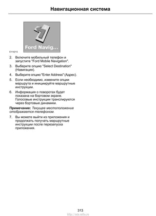 Навигационная система 
E114213 
2. Включите мобильный телефон и 
запустите Ford Mobile Navigation. 
3. Выберите опцию Select Destination 
(Навигация). 
4. Выберите опцию Enter Address (Адрес). 
5. Если необходимо, измените опции 
маршрута и инициируйте маршрутные 
инструкции. 
6. Информация о поворотах будет 
показана на бортовом экране. 
Голосовые инструкции транслируются 
через бортовые динамики. 
Примечание: Текущее местоположение 
отображается телефоном. 
7. Вы можете выйти из приложения и 
продолжать получать маршрутные 
инструкции после перезапуска 
приложения. 
313 
http://ava-avto.ru 
 