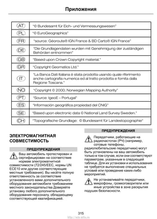 E114220 
ЭЛЕКТРОМАГНИТНАЯ 
СОВМЕСТИМОСТЬ 
ПРЕДУПРЕЖДЕНИЯ 
Приложения 
Ваш автомобиль протестирован и 
сертифицирован на соответствие 
нормам электромагнитной 
совместимости (72/245/EEC, нормы UN 
ECE10 или другие соответствующие 
местные требования). Вы несёте полную 
ответственность за соответствие 
установленного вами дополнительного 
оборудования автомобиля требованиям 
местного законодательства Доверяйте 
установку любого дополнительного 
оборудования персоналу, обладающему 
соответствующей квалификацией. 
ПРЕДУПРЕЖДЕНИЯ 
Передатчики, работающие на 
радиочастотах (РЧ) (например, 
сотовые телефоны, 
радиолюбительские передатчики) могут 
быть установлены на ваш автомобиль 
только в том случае, если они соответствуют 
параметрам, указанным в следующей 
таблице. Для их установки и использования 
не требуется выполнение специальных 
условий или проведение каких-либо 
мероприятий. 
Не устанавливайте передатчики, 
микрофоны, громкоговорители или 
иные устройства в зоне раскрытия 
подушек безопасности. 
315 
http://ava-avto.ru 
 