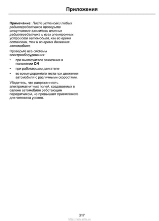 Приложения 
Примечание: После установки любых 
радиопередатчиков проверьте 
отсутствие взаимного влияния 
радиопередатчика и всех электронных 
устройств автомобиля, как во время 
остановки, так и во время движения 
автомобиля. 
Проверьте все системы 
электрооборудования: 
• при выключателе зажигания в 
положении ON 
• при работающем двигателе 
• во время дорожного теста при движении 
автомобиля с различными скоростями. 
Убедитесь, что напряженность 
электромагнитных полей, создаваемых в 
салоне автомобиля работающим 
передатчиком, не превышает приемлемого 
для человека уровня. 
317 
http://ava-avto.ru 
 