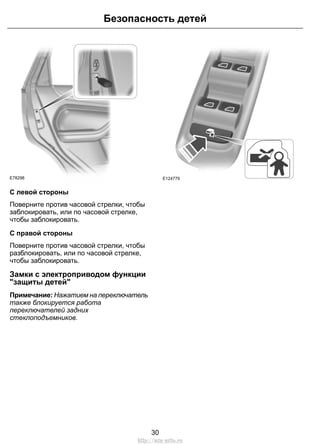 Безопасность детей 
E78298 
С левой стороны 
Поверните против часовой стрелки, чтобы 
заблокировать, или по часовой стрелке, 
чтобы заблокировать. 
С правой стороны 
Поверните против часовой стрелки, чтобы 
разблокировать, или по часовой стрелке, 
чтобы заблокировать. 
Замки с электроприводом функции 
"защиты детей" 
Примечание: Нажатием на переключатель 
также блокируется работа 
переключателей задних 
стеклоподъемников. 
E124779 
30 
http://ava-avto.ru 
 