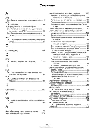 Указатель 
A 
A/C 
См.: Органы управления микроклиматом....119 
ABS 
См.: Тормоза..................................................166 
ACC (Адаптивный круиз-контроль) 
См.: Использование системы адаптивного 
круиз-контроля (ACC)...............................182 
См.: Система адаптивного круиз-контроля 
(ACC).........................................................180 
AFS 
См.: Система адаптивного головного освещения 
(AFS)............................................................67 
C 
CD чейнджер............................................146 
D 
DPF 
См.: Фильтр твердых частиц (DPF).............153 
H 
HLA 
См.: Использование системы помощи при 
трогании на подъеме................................169 
HLA 
См.: Система помощи при трогании на 
подъеме.....................................................169 
U 
USB-порт..................................................147 
V 
VIN 
См.: Идентификационный номер автомобиля 
(VIN)...........................................................265 
А 
Аварийная световая сигнализация..........67 
Аварийное оборудование.......................209 
Автоматическая коробка передач..........163 
Аварийный перевод рычага селектора из 
положения P (Стоянка)............................165 
Положения рычага селектора передач.......163 
Режимы движения.........................................165 
Рекомендации по управлению автомобилем 
с АКП.........................................................165 
Автоматические стеклоочистители..........57 
Автоматический режим управления 
микроклиматом......................................122 
Вентилятор....................................................124 
Включение и выключение кондиционера 
воздуха......................................................124 
Выключение автоматического 
климат-контроля.......................................125 
Для возврата в режим моно......................123 
Для переключения в режим моно.............123 
Распределение воздуха...............................124 
Режим MONO (поддержание одинаковой 
температуры в зонах водителя и 
переднего пассажира)..............................123 
Рециркуляция воздуха..................................124 
Удаление инея/влаги с ветрового 
стекла........................................................124 
Установка требуемой температуры.............123 
Автоматическое управление дальним 
светом фар..............................................63 
Активация системы.........................................64 
Настройка чувствительности системы..........65 
Ручное вмешательство в работу 
системы.......................................................65 
Адаптивное освещение.............................63 
Аккумуляторная батарея 
автомобиля............................................246 
Аксессуары 
См.: Запасные части и аксессуары.................8 
Активация иммобилайзера 
двигателя.................................................50 
Активация сигнализации...........................53 
Активная подвеска..................................172 
Принципы работы.........................................172 
Активная подвеска 
См.: Применение активной подвески..........172 
Аптечка.....................................................209 
319 
http://ava-avto.ru 
 