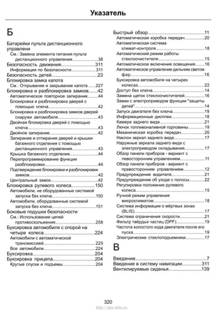 Б 
Батарейки пульта дистанционного 
управлени 
См.: Замена элемента питания пульта 
Указатель 
дистанционного управления......................38 
Безопасность движения..........................311 
Информация по безопасности.....................311 
Безопасность детей...................................23 
Блокировка замка капота 
См.: Открывание и закрывание капота.......227 
Блокировка и разблокировка замков.......42 
Автоматическое повторное запирание.........44 
Блокировка и разблокировка дверей с 
помощью ключа..........................................42 
Блокировка и разблокировка замков дверей 
снаружи автомобиля..................................43 
Двойная блокировка дверей с помощью 
ключа...........................................................43 
Двойное запирание.........................................42 
Запирание и отпирание дверей и крышки 
багажного отделения с помощью 
дистанционного управления......................43 
Крышка багажного отделения........................44 
Перепрограммирование функции 
разблокировки.............................................44 
Подтверждение блокировки и разблокировки 
замков..........................................................42 
Центральный замок........................................42 
Блокировка рулевого колеса..................150 
Автомобили, не оборудованные системой 
запуска без ключа.....................................150 
Автомобили, оборудованные системой 
запуска без ключа.....................................151 
Боковые подушки безопасности 
См.: Использование цепей 
противоскольжения..................................258 
Буксировка автомобиля с опорой на 
четыре колеса.......................................224 
Автомобили с автоматической 
трансмиссией............................................225 
Все автомобили............................................224 
Буксировка...............................................204 
Буксировка прицепа................................204 
Крутые спуски и подъемы............................204 
Быстрый обзор...........................................11 
Автоматическая коробка передач.................20 
Автоматическая система 
климат-контроля.........................................18 
Автоматический режим работы 
стеклоочистителя.......................................15 
Автоматическое включение освещения........16 
Автоматическое управление дальним светом 
фар..............................................................16 
Буксировка автомобиля на четырех 
колесах........................................................22 
Доступ без ключа............................................14 
Замена щеток стеклоочистителей.................16 
Замки с электроприводом функции защиты 
детей...........................................................14 
Запуск двигателя без ключа...........................19 
Информационные дисплеи............................18 
Камера заднего вида......................................21 
Лючок топливоналивной горловины..............19 
Механическая коробка передач....................20 
Наклон зеркал заднего вида..........................17 
Наружные зеркала заднего вида с 
электроприводом складывания.................17 
Обзор панели приборов - вариант с 
левосторонним управлением.....................11 
Обзор панели приборов - вариант с 
правосторонним управлением..................12 
Предупреждение водителя............................21 
Предупреждение об уходе с полосы.............22 
Регулировка положения рулевого 
колеса..........................................................15 
Ручной режим управления 
микроклиматом...........................................18 
Система информации о мёртвых зонах 
(BLIS)...........................................................17 
Система ограничения скорости.....................21 
Фильтр твёрдых частиц (DPF)........................19 
Частота холостого хода двигателя после его 
пуска............................................................19 
Электрические стеклоподъемники................17 
В 
Введение......................................................7 
Введение в систему навигации...............311 
Вентилируемые сиденья.........................139 
320 
http://ava-avto.ru 
 