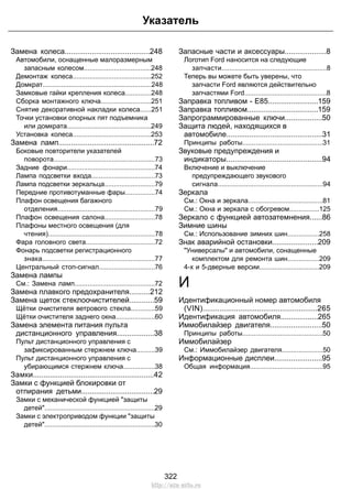 Указатель 
Замена колеса.........................................248 
Автомобили, оснащенные малоразмерным 
запасным колесом....................................248 
Демонтаж колеса..........................................252 
Домкрат..........................................................248 
Замковые гайки крепления колеса..............248 
Сборка монтажного ключа...........................251 
Снятие декоративной накладки колеса......251 
Точки установки опорных пят подъемника 
или домкрата.............................................249 
Установка колеса..........................................253 
Замена ламп..............................................72 
Боковые повторители указателей 
поворота......................................................73 
Задние фонари...............................................74 
Лампа подсветки входа..................................73 
Лампа подсветки зеркальца...........................79 
Передние противотуманные фары................74 
Плафон освещения багажного 
отделения....................................................79 
Плафон освещения салона...........................78 
Плафоны местного освещения (для 
чтения).........................................................78 
Фара головного света.....................................72 
Фонарь подсветки регистрационного 
знака............................................................77 
Центральный стоп-сигнал..............................76 
Замена лампы 
См.: Замена ламп...........................................72 
Замена плавкого предохранителя..........212 
Замена щеток стеклоочистителей............59 
Щётки очистителя ветрового стекла.............59 
Щётки очистителя заднего окна.....................60 
Замена элемента питания пульта 
дистанционного управления..................38 
Пульт дистанционного управления с 
зафиксированным стержнем ключа..........39 
Пульт дистанционного управления с 
убирающимся стержнем ключа.................38 
Замки..........................................................42 
Замки с функцией блокировки от 
отпирания детьми...................................29 
Замки с механической функцией защиты 
детей...........................................................29 
Замки с электроприводом функции защиты 
детей...........................................................30 
Запасные части и аксессуары....................8 
Логотип Ford наносится на следующие 
запчасти........................................................8 
Теперь вы можете быть уверены, что 
запчасти Ford являются действительно 
запчастями Ford............................................8 
Заправка топливом - E85........................159 
Заправка топливом..................................159 
Запрограммированные ключи..................50 
Защита людей, находящихся в 
автомобиле..............................................31 
Принципы работы...........................................31 
Звуковые предупреждения и 
индикаторы..............................................94 
Включение и выключение 
предупреждающего звукового 
сигнала........................................................94 
Зеркала 
См.: Окна и зеркала........................................81 
См.: Окна и зеркала с обогревом................125 
Зеркало с функцией автозатемнения......86 
Зимние шины 
См.: Использование зимних шин.................258 
Знак аварийной остановки......................209 
Универсалы и автомобили, сонащенные 
комплектом для ремонта шин.................209 
4-х и 5-дверные версии................................209 
И 
Идентификационный номер автомобиля 
(VIN).......................................................265 
Идентификация автомобиля..................265 
Иммобилайзер двигателя.........................50 
Принципы работы...........................................50 
Иммобилайзер 
См.: Иммобилайзер двигателя......................50 
Информационные дисплеи.......................95 
Общая информация.......................................95 
322 
http://ava-avto.ru 
 