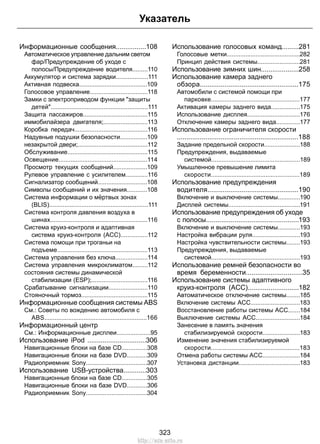 Указатель 
Информационные сообщения................108 
Автоматическое управление дальним светом 
фар/Предупреждение об уходе с 
полосы/Предупреждение водителя.........110 
Аккумулятор и система зарядки...................111 
Активная подвеска........................................109 
Голосовое управление..................................118 
Замки с электроприводом функции защиты 
детей.........................................................111 
Защита пассажиров......................................115 
иммобилайзера двигателя;..........................113 
Коробка передач...........................................116 
Надувные подушки безопасности................109 
незакрытой двери;.........................................112 
Обслуживание...............................................115 
Освещение....................................................114 
Просмотр текущих сообщений....................109 
Рулевое управление с усилителем.............116 
Сигнализатор сообщений.............................108 
Символы сообщений и их значения............108 
Система информации о мёртвых зонах 
(BLIS)..........................................................111 
Система контроля давления воздуха в 
шинах.........................................................116 
Система круиз-контроля и адаптивная 
система круиз-контроля (ACC)................112 
Система помощи при троганьи на 
подъеме.....................................................113 
Система управления без ключа...................114 
Система управления микроклиматом.........112 
состояния системы динамической 
стабилизации (ESP);.................................116 
Срабатывание сигнализации.......................110 
Стояночный тормоз.......................................115 
Информационные сообщения системы ABS 
См.: Советы по вождению автомобиля с 
ABS............................................................166 
Информационный центр 
См.: Информационные дисплеи....................95 
Использование iPod ...............................306 
Навигационные блоки на базе CD...............308 
Навигационные блоки на базе DVD............309 
Радиоприемник Sony....................................307 
Использование USB-устройства............303 
Навигационные блоки на базе CD...............305 
Навигационные блоки на базе DVD............306 
Радиоприемник Sony....................................304 
Использование голосовых команд.........281 
Голосовые метки...........................................282 
Принцип действия системы.........................281 
Использование зимних шин....................258 
Использование камера заднего 
обзора....................................................175 
Автомобили с системой помощи при 
парковке....................................................177 
Активация камеры заднего вида.................175 
Использование дисплея...............................176 
Отключение камеры заднего вида..............177 
Использование ограничителя скорости 
................................................................188 
Задание предельной скорости.....................188 
Предупреждения, выдаваемые 
системой....................................................189 
Умышленное превышение лимита 
скорости....................................................189 
Использование предупреждения 
водителя................................................190 
Включение и выключение системы.............190 
Дисплей системы..........................................191 
Использование предупреждения об уходе 
с полосы.................................................193 
Включение и выключение системы.............193 
Настройка вибрации руля............................193 
Настройка чувствительности системы........193 
Предупреждения, выдаваемые 
системой....................................................193 
Использование ремней безопасности во 
время беременности..............................35 
Использование системы адаптивного 
круиз-контроля (ACC)...........................182 
Автоматическое отключение системы........185 
Включение системы ACC.............................183 
Восстановление работы системы ACC.......184 
Выключение системы ACC..........................184 
Занесение в память значения 
стабилизируемой скорости......................183 
Изменение значения стабилизируемой 
скорости....................................................183 
Отмена работы системы ACC......................184 
Установка дистанции....................................183 
323 
http://ava-avto.ru 
 
