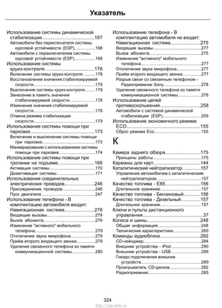 Указатель 
Использование системы динамической 
стабилизации........................................167 
Автомобили без переключателя системы 
курсовой устойчивости (ESP)..................168 
Автомобили с переключателем системы 
курсовой устойчивости (ESP)..................168 
Использование системы 
круиз-контроля......................................178 
Включение системы круиз-контроля...........178 
Восстановление значения стабилизируемой 
скорости....................................................179 
Выключение системы круиз-контроля.........179 
Занесение в память значения 
стабилизируемой скорости......................178 
Изменение значения стабилизируемой 
скорости....................................................178 
Отмена режима стабилизации 
скорости....................................................179 
Использование системы помощи при 
парковке.................................................173 
Включение и выключение системы помощи 
при парковке.............................................173 
Маневрирование с использованием системы 
помощи при парковке...............................174 
Использование системы помощи при 
трогании на подъеме............................169 
Активация системы.......................................170 
Дезактивация системы.................................171 
Использование соединительных 
электрических проводов.......................246 
Присоединение проводов............................246 
Пуск двигателя..............................................247 
Использование телефона - В 
комплектацию автомобиля входит: 
Навигационная система.......................278 
Входящие вызовы.........................................279 
Вызов абонента............................................279 
Изменение активного мобильного 
телефона...................................................279 
Отключение звука микрофона.....................279 
Приём второго входящего звонка................279 
Удаление связанного телефона из памяти 
коммуникационной системы....................280 
Использование телефона - В 
комплектацию автомобиля не входит: 
Навигационная система.......................275 
Входящие вызовы.........................................277 
Вызов абонента............................................275 
Изменение активного мобильного 
телефона...................................................277 
Отключение звука микрофона.....................277 
Приём второго входящего звонка................277 
Разрыв связи со связанным телефоном - 
Радиоприемник Sony................................278 
Удаление связанного телефона из памяти 
коммуникационной системы....................278 
Использование цепей 
противоскольжения...............................258 
Автомобили с системой динамической 
стабилизации (ESP).................................259 
Использование экономичного режима 
ЕСО........................................................155 
Сброс режима Eco........................................155 
К 
Камера заднего обзора...........................175 
Принципы работы.........................................175 
Карманы для карт....................................144 
Каталитический нейтрализатор..............157 
Управление автомобилем с каталитическим 
нейтрализатором......................................157 
Качество топлива - E85...........................156 
Длительное хранение...................................157 
Качество топлива - Бензиновый.............156 
Качество топлива - Дизельный...............157 
Длительное хранение...................................157 
Ключи и пульты дистанционного 
управления..............................................37 
Колеса и шины.........................................248 
Общая информация.....................................248 
Технические характеристики........................260 
Команды аудиоблока...............................282 
CD-чейнджер.................................................284 
Внешние устройства - iPod..........................290 
Внешние устройства - USB..........................289 
Гнездо подключения внешних 
устройств...................................................289 
Проигрыватель CD-дисков...........................282 
Радиоприемник.............................................285 
324 
http://ava-avto.ru 
 