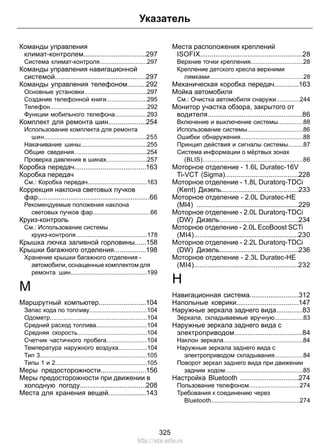Указатель 
Команды управления 
климат-контролем.................................297 
Система климат-контроля............................297 
Команды управления навигационной 
системой................................................297 
Команды управления телефоном..........292 
Основные установки.....................................297 
Создание телефонной книги........................295 
Телефон.........................................................292 
Функции мобильного телефона...................293 
Комплект для ремонта шин....................254 
Использование комплекта для ремонта 
шин............................................................255 
Накачивание шины.......................................255 
Общие сведения...........................................254 
Проверка давления в шинах........................257 
Коробка передач......................................163 
Коробка передач 
См.: Коробка передач...................................163 
Коррекция наклона световых пучков 
фар...........................................................66 
Рекомендуемые положения наклона 
световых пучков фар..................................66 
Круиз-контроль 
См.: Использование системы 
круиз-контроля..........................................178 
Крышка лючка заливной горловины......158 
Крышки багажного отделения.................198 
Хранение крышки багажного отделения - 
автомобили, оснащенные комплектом для 
ремонта шин.............................................199 
М 
Маршрутный компьютер.........................104 
Запас хода по топливу..................................104 
Одометр.........................................................104 
Средний расход топлива..............................104 
Средняя скорость.........................................104 
Счетчик частичного пробега........................104 
Температура наружного воздуха.................104 
Тип 3...............................................................105 
Типы 1 и 2......................................................105 
Меры предосторожности........................156 
Меры предосторожности при движении в 
холодную погоду...................................208 
Места для хранения вещей....................143 
Места расположения креплений 
ISOFIX......................................................28 
Верхние точки крепления...............................28 
Крепление детского кресла верхними 
лямками.......................................................28 
Механическая коробка передач.............163 
Мойка автомобиля 
См.: Очистка автомобиля снаружи..............244 
Монитор участка обзора, закрытого от 
водителя..................................................86 
Включение и выключение системы...............88 
Использование системы.................................86 
Ошибки обнаружения.....................................88 
Принцип действия и сигналы системы.........87 
Система информации о мёртвых зонах 
(BLIS)...........................................................86 
Моторное отделение - 1.6L Duratec-16V 
Ti-VCT (Sigma).......................................228 
Моторное отделение - 1.8L Duratorq-TDCi 
(Kent) Дизель.........................................233 
Моторное отделение - 2.0L Duratec-HE 
(MI4) ......................................................229 
Моторное отделение - 2.0L Duratorq-TDCi 
(DW) Дизель..........................................234 
Моторное отделение - 2.0L EcoBoost SCTi 
(MI4).......................................................230 
Моторное отделение - 2.2L Duratorq-TDCi 
(DW) Дизель..........................................236 
Моторное отделение - 2.3L Duratec-HE 
(MI4).......................................................232 
Н 
Навигационная система..........................312 
Напольные коврики.................................147 
Наружные зеркала заднего вида..............83 
Зеркала, складываемые вручную.................83 
Наружные зеркала заднего вида с 
электроприводом....................................84 
Наклон зеркала...............................................84 
Наружные зеркала заднего вида с 
электроприводом складывания.................84 
Поворот зеркал заднего вида при движении 
задним ходом..............................................85 
Настройка Bluetooth ...............................274 
Пользование телефоном..............................274 
Требования к соединению через 
Bluetooth....................................................274 
325 
http://ava-avto.ru 
 
