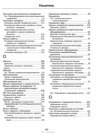 Указатель 
Настройка дистанционного управления 
См.: Программирование пульта дистанционного 
управления..................................................37 
Настройка телефона ..............................273 
Категории записей телефонной книги.........273 
Присвоение мобильному телефону статуса 
активного телефона.................................274 
Связь коммуникационной системы 
автомобиля с другим телефоном 
Bluetooth....................................................274 
Телефонная книга.........................................273 
Начало работы.........................................312 
Активация навигационной системы 
мобильного телефона..............................312 
Совместимость коммуникационной системы 
с различными типами мобильных 
телефонов.................................................312 
Установка микрокарты SD............................312 
О 
Обкатка.....................................................208 
Двигатель.......................................................208 
Тормозная система и сцепление.................208 
Шины..............................................................208 
Обогрев 
См.: Органы управления микроклиматом....119 
Обслуживание.........................................226 
Общая информация.....................................226 
Технические характеристики........................241 
Обслуживание шин..................................258 
Общая информация о радиочастотах.....37 
Общие сведения по вождению - В 
комплектацию автомобиля входит: 
Спортивная подвеска...........................208 
Об этом руководстве...................................7 
Ограничитель скорости ..........................188 
Принципы работы.........................................188 
Одобрения типа.......................................314 
RX-42 - декларация соответствия...............314 
УВЕДОМЛЕНИЕ FCC/ПРОМЫШЛЕННОСТИ 
КАНАДЫ....................................................314 
Окна и зеркала...........................................81 
Окна и зеркала с обогревом...................125 
Электрообогреватель ветрового и заднего 
стекла........................................................125 
Электрообогрев наружных зеркал заднего 
вида...........................................................125 
Омыватели ветрового стекла...................58 
Омыватели 
См.: Стеклоочистители и 
стеклоомыватели........................................57 
Омыватели фар.........................................59 
Органы управления микроклиматом......119 
Принципы работы.........................................119 
Органы управления осветительным 
оборудованием........................................62 
Дальний и ближний свет фар.........................62 
Освещение для безопасной остановки 
автомобиля.................................................63 
Переключатель приборов наружного 
освещения...................................................62 
Сигнализация дальним светом фар..............62 
Стояночные фонари.......................................62 
Осветительное оборудование..................62 
Отключение иммобилайзера 
двигателя.................................................50 
Отключение подушки безопасности 
пассажира................................................35 
Включение фронтальной подушки 
безопасности переднего пассажира.........36 
Отключение фронтальной подушки 
безопасности переднего пассажира.........36 
Управление выключателем подушки 
безопасности переднего пассажира.........35 
Отключение сигнализации........................53 
Автомобили, не оборудованные системой 
управления замками без помощи 
ключа...........................................................53 
Автомобили, оборудованные системой 
управления замками без помощи 
ключа...........................................................54 
См.: Открывание и закрывание капота.......227 
О 
Открывание и закрывание капота..........227 
Закрывание капота.......................................227 
Открывание капота.......................................227 
Отопитель, работающий на топливе 
См.: Вспомогательный отопитель................125 
Очистители ветрового стекла...................57 
Прерывистый режим работы.........................57 
326 
http://ava-avto.ru 
 