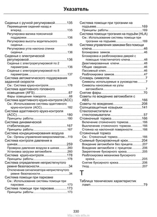 Указатель 
Сиденья с ручной регулировкой.............135 
Перемещение сидений назад и 
вперед.......................................................135 
Регулировка валика поясничной 
поддержки.................................................136 
Регулировка высоты водительского 
сиденья......................................................136 
Регулировка угла наклона спинки 
сиденья......................................................136 
Сиденья с электрической 
регулировкой.........................................136 
Сиденье с электрорегулировкой по 2 
параметрам...............................................136 
Сиденье с электрорегулировкой по 8 
параметрам...............................................137 
Система автоматического поддержания 
заданной скорости 
См.: Система круиз-контроля.......................178 
Система адаптивного головного 
освещения (AFS).....................................67 
Фары освещения поворота............................68 
Система адаптивного круиз-контроля (ACC) 
См.: Использование системы адаптивного 
круиз-контроля (ACC)...............................182 
Система адаптивного круиз-контроля 
(ACC)......................................................180 
Принципы работы.........................................180 
Система динамической 
стабилизации........................................167 
Принципы работы.........................................167 
Система кондиционирования воздуха 
См.: Органы управления микроклиматом....119 
Система контроля давления в 
шинах.....................................................259 
Проверка давления воздуха в шинах..........260 
Установка загрузки автомобиля...................260 
Система круиз-контроля.........................178 
Принципы работы.........................................178 
Система определения непристегнутого 
ремня безопасности................................34 
Отключение сигнализатора непристегнутого 
ремня безопасности...................................34 
Система помощи при парковке 
См.: Использование системы помощи при 
парковке....................................................173 
Система помощи при парковке..............173 
Принципы работы.........................................173 
Система помощи при трогании на 
подъеме.................................................169 
Принципы работы.........................................169 
Система помощи трогания на подъём (HLA) 
См.: Использование системы помощи при 
трогании на подъеме................................169 
Система управления замками без помощи 
ключа........................................................46 
Блокировка замков.........................................46 
Блокировка и разблокировка дверей с 
помощью пластинчатого ключа.................48 
Деактивированные ключи..............................48 
Общие сведения.............................................46 
Пассивный ключ..............................................46 
Разблокировка замков....................................47 
Словарь символов.......................................7 
Символы используемые в руководстве..........7 
Символы наносимые на узлы 
автомобиля...................................................7 
Снятие фары..............................................70 
Советы по вождению автомобиля с 
ABS.........................................................166 
Советы по вождению...............................208 
Солнцезащитные козырьки.....................141 
Стеклоочистители и 
стеклоомыватели....................................57 
Стояночный тормоз.................................166 
Включение стояночного тормоза.................166 
Выключение стояночного тормоза..............166 
Стоянка на наклонной поверхности............166 
Стояночный тормоз 
См.: Стояночный тормоз..............................166 
Съемный буксировочный крюк...............204 
Вождение автомобиля без прицепа............207 
Вождение автомобиля с прицепом.............206 
Закрепление буксирного крюка...................205 
Разблокировка механизма буксирного 
крюка.........................................................205 
Снятие буксирного крюка.............................206 
Уход................................................................207 
Т 
Таблица технических характеристик 
ламп.........................................................79 
330 
http://ava-avto.ru 
 