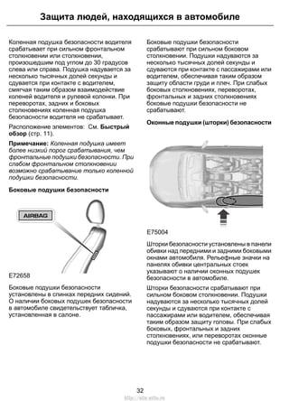 Защита людей, находящихся в автомобиле 
Коленная подушка безопасности водителя 
срабатывает при сильном фронтальном 
столкновении или столкновении, 
произошедшим под углом до 30 градусов 
слева или справа. Подушка надувается за 
несколько тысячных долей секунды и 
сдувается при контакте с водителем, 
смягчая таким образом взаимодействие 
коленей водителя и рулевой колонки. При 
переворотах, задних и боковых 
столкновениях коленная подушка 
безопасности водителя не срабатывает. 
Расположение элементов: См. Быстрый 
обзор (стр. 11). 
Примечание: Коленная подушка имеет 
более низкий порог срабатывания, чем 
фронтальные подушки безопасности. При 
слабом фронтальном столкновении 
возможно срабатывание только коленной 
подушки безопасности. 
Боковые подушки безопасности 
E72658 
Боковые подушки безопасности 
установлены в спинках передних сидений. 
О наличии боковых подушек безопасности 
в автомобиле свидетельствует табличка, 
установленная в салоне. 
Боковые подушки безопасности 
срабатывают при сильном боковом 
столкновении. Подушки надуваются за 
несколько тысячных долей секунды и 
сдуваются при контакте с пассажирами или 
водителем, обеспечивая таким образом 
защиту области груди и плеч. При слабых 
боковых столкновениях, переворотах, 
фронтальных и задних столкновениях 
боковые подушки безопасности не 
срабатывают. 
Оконные подушки (шторки) безопасности 
E75004 
Шторки безопасности установлены в панели 
обивки над передними и задними боковыми 
окнами автомобиля. Рельефные значки на 
панелях обивки центральных стоек 
указывают о наличии оконных подушек 
безопасности в автомобиле. 
Шторки безопасности срабатывают при 
сильном боковом столкновении. Подушки 
надуваются за несколько тысячных долей 
секунды и сдуваются при контакте с 
пассажирами или водителем, обеспечивая 
таким образом защиту головы. При слабых 
боковых, фронтальных и задних 
столкновениях, или переворотах оконные 
подушки безопасности не срабатывают. 
32 
http://ava-avto.ru 
 