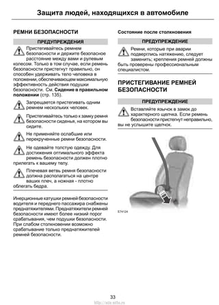 Защита людей, находящихся в автомобиле 
РЕМНИ БЕЗОПАСНОСТИ 
ПРЕДУПРЕЖДЕНИЯ 
Пристегивайтесь ремнем 
безопасности и держите безопасное 
расстояние между вами и рулевым 
колесом. Только в том случае, если ремень 
безопасности пристегнут правильно, он 
способен удерживать тело человека в 
положении, обеспечивающем максимальную 
эффективность действия подушки 
безопасности. См. Сидение в правильном 
положении (стр. 135). 
Запрещается пристегивать одним 
ремнем нескольких человек. 
Пристегивайтесь только к замку ремня 
безопасности сиденья, на котором вы 
сидите. 
Не применяйте ослабшие или 
перекрученные ремни безопасности. 
Не одевайте толстую одежду. Для 
достижения оптимального эффекта 
ремень безопасности должен плотно 
прилегать к вашему телу. 
Плечевая ветвь ремня безопасности 
должна располагаться на центре 
ваших плеч, а ножная - плотно 
облегать бедра. 
Инерционные катушки ремней безопасности 
водителя и переднего пассажира снабжены 
преднатяжителями. Преднатяжители ремней 
безопасности имеют более низкий порог 
срабатывания, чем подушки безопасности. 
При слабом столкновении возможно 
срабатывание только преднатяжителей 
ремней безопасности. 
Состояние после столкновения 
ПРЕДУПРЕЖДЕНИЕ 
Ремни, которые при аварии 
подверглись натяжению, следует 
заменить; крепления ремней должны 
быть проверены профессиональным 
специалистом. 
ПРИСТЕГИВАНИЕ РЕМНЕЙ 
БЕЗОПАСНОСТИ 
ПРЕДУПРЕЖДЕНИЕ 
Вставляйте язычок в замок до 
характерного щелчка. Если ремень 
безопасности пристегнут неправильно, 
вы не услышите щелчок. 
E74124 
33 
http://ava-avto.ru 
 