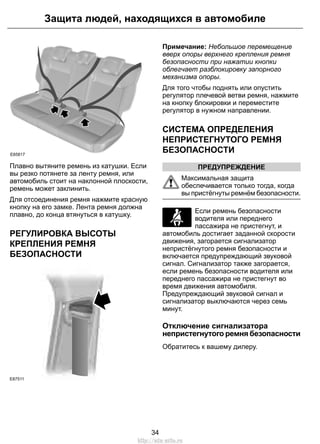 Защита людей, находящихся в автомобиле 
E85817 
Плавно вытяните ремень из катушки. Если 
вы резко потянете за ленту ремня, или 
автомобиль стоит на наклонной плоскости, 
ремень может заклинить. 
Для отсоединения ремня нажмите красную 
кнопку на его замке. Лента ремня должна 
плавно, до конца втянуться в катушку. 
РЕГУЛИРОВКА ВЫСОТЫ 
КРЕПЛЕНИЯ РЕМНЯ 
БЕЗОПАСНОСТИ 
E87511 
Примечание: Небольшое перемещение 
вверх опоры верхнего крепления ремня 
безопасности при нажатии кнопки 
облегчает разблокировку запорного 
механизма опоры. 
Для того чтобы поднять или опустить 
регулятор плечевой ветви ремня, нажмите 
на кнопку блокировки и переместите 
регулятор в нужном направлении. 
СИСТЕМА ОПРЕДЕЛЕНИЯ 
НЕПРИСТЕГНУТОГО РЕМНЯ 
БЕЗОПАСНОСТИ 
ПРЕДУПРЕЖДЕНИЕ 
Максимальная защита 
обеспечивается только тогда, когда 
вы пристёгнуты ремнём безопасности. 
Если ремень безопасности 
водителя или переднего 
пассажира не пристегнут, и 
автомобиль достигает заданной скорости 
движения, загорается сигнализатор 
непристёгнутого ремня безопасности и 
включается предупреждающий звуковой 
сигнал. Сигнализатор также загорается, 
если ремень безопасности водителя или 
переднего пассажира не пристегнут во 
время движения автомобиля. 
Предупреждающий звуковой сигнал и 
сигнализатор выключаются через семь 
минут. 
Отключение сигнализатора 
непристегнутого ремня безопасности 
Обратитесь к вашему дилеру. 
34 
http://ava-avto.ru 
 