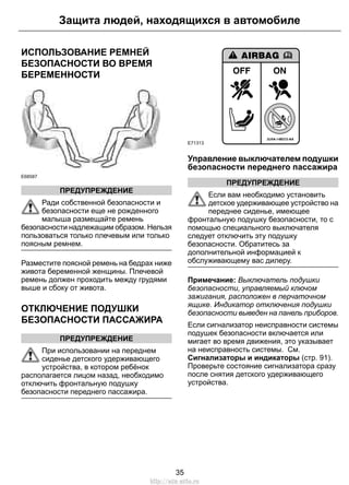 Защита людей, находящихся в автомобиле 
ИСПОЛЬЗОВАНИЕ РЕМНЕЙ 
БЕЗОПАСНОСТИ ВО ВРЕМЯ 
БЕРЕМЕННОСТИ 
E68587 
ПРЕДУПРЕЖДЕНИЕ 
Ради собственной безопасности и 
безопасности еще не рожденного 
малыша размещайте ремень 
безопасности надлежащим образом. Нельзя 
пользоваться только плечевым или только 
поясным ремнем. 
Разместите поясной ремень на бедрах ниже 
живота беременной женщины. Плечевой 
ремень должен проходить между грудями 
выше и сбоку от живота. 
ОТКЛЮЧЕНИЕ ПОДУШКИ 
БЕЗОПАСНОСТИ ПАССАЖИРА 
ПРЕДУПРЕЖДЕНИЕ 
При использовании на переднем 
сиденье детского удерживающего 
устройства, в котором ребёнок 
располагается лицом назад, необходимо 
отключить фронтальную подушку 
безопасности переднего пассажира. 
E71313 
Управление выключателем подушки 
безопасности переднего пассажира 
ПРЕДУПРЕЖДЕНИЕ 
Если вам необходимо установить 
детское удерживающее устройство на 
переднее сиденье, имеющее 
фронтальную подушку безопасности, то с 
помощью специального выключателя 
следует отключить эту подушку 
безопасности. Обратитесь за 
дополнительной информацией к 
обслуживающему вас дилеру. 
Примечание: Выключатель подушки 
безопасности, управляемый ключом 
зажигания, расположен в перчаточном 
ящике. Индикатор отключения подушки 
безопасности выведен на панель приборов. 
Если сигнализатор неисправности системы 
подушек безопасности включается или 
мигает во время движения, это указывает 
на неисправность системы. См. 
Сигнализаторы и индикаторы (стр. 91). 
Проверьте состояние сигнализатора сразу 
после снятия детского удерживающего 
устройства. 
35 
http://ava-avto.ru 
 
