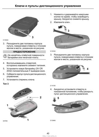 E105064 
Ключи и пульты дистанционного управления 
3 
3. Разъедините две половины корпуса 
пульта, поворачивая отвёртку с плоским 
жалом в месте, указанном на рисунке. 
ПРЕДОСТЕРЕЖЕНИЕ 
Не касайтесь отвёрткой поверхности 
батарейки или печатной платы. 
4. Воспользовавшись отверткой, 
осторожно извлеките элемент питания. 
5. Установите новую батарейку (3V CR 
2032) положительным + выводом вниз. 
6. Соберите корпус пульта дистанционного 
управления. 
7. Установите стержень ключа. 
Тип 3 
1 
2 
1 
E87964 
1. Нажмите и удерживайте нажатыми 
кнопки по краям, чтобы освободить 
крышку. Аккуратно снимите крышку. 
2. Извлеките ключ. 
E105362 
3 
3. Разъедините две половины корпуса 
пульта, поворачивая отвёртку с плоским 
жалом в месте, указанном на рисунке. 
E119190 
4 
4. Аккуратно установите отвертку в 
показанное положение, чтобы раскрыть 
пульт дистанционного управления. 
E125860 
5 
40 
http://ava-avto.ru 
 