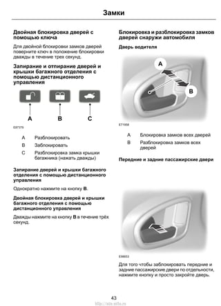 Замки 
Двойная блокировка дверей с 
помощью ключа 
Для двойной блокировки замков дверей 
поверните ключ в положение блокировки 
дважды в течение трех секунд. 
Запирание и отпирание дверей и 
крышки багажного отделения с 
помощью дистанционного 
управления 
E87379 
A B C 
A Разблокировать 
B Заблокировать 
Разблокировка замка крышки 
багажника (нажать дважды) 
C 
Запирание дверей и крышки багажного 
отделения с помощью дистанционного 
управления 
Однократно нажмите на кнопку B. 
Двойная блокировка дверей и крышки 
багажного отделения с помощью 
дистанционного управления 
Дважды нажмите на кнопку B в течение трёх 
секунд. 
Блокировка и разблокировка замков 
дверей снаружи автомобиля 
Дверь водителя 
A 
B 
E71958 
A Блокировка замков всех дверей 
Разблокировка замков всех 
дверей 
B 
Передние и задние пассажирские двери 
E98653 
Для того чтобы заблокировать передние и 
задние пассажирские двери по отдельности, 
нажмите кнопку и просто закройте дверь. 
43 
http://ava-avto.ru 
 
