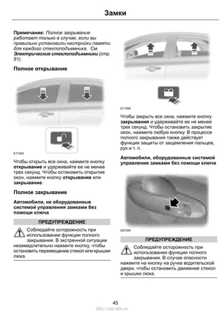 Замки 
Примечание: Полное закрывание 
работает только в случае, если вы 
правильно установили настройки памяти 
для каждого стеклоподъемника. См. 
Электрические стеклоподъемники (стр. 
81). 
Полное открывание 
E71955 
Чтобы открыть все окна, нажмите кнопку 
открывание и удерживайте ее не менее 
трех секунд. Чтобы остановить открытие 
окон, нажмите кнопку открывание или 
закрывание. 
Полное закрывание 
Автомобили, не оборудованные 
системой управления замками без 
помощи ключа 
ПРЕДУПРЕЖДЕНИЕ 
Соблюдайте осторожность при 
использовании функции полного 
закрывания. В экстренной ситуации 
незамедлительно нажмите кнопку, чтобы 
остановить перемещение стекол или крышки 
люка. 
E71956 
Чтобы закрыть все окна, нажмите кнопку 
закрывания и удерживайте ее не менее 
трех секунд. Чтобы остановить закрытие 
окон, нажмите любую кнопку. В процессе 
полного закрывания также действует 
функция защиты от защемления пальцев, 
рук и т. п. 
Автомобили, оборудованные системой 
управления замками без помощи ключа 
E87384 
ПРЕДУПРЕЖДЕНИЕ 
Соблюдайте осторожность при 
использовании функции полного 
закрывания. В случае опасности 
нажмите на кнопку на ручке водительской 
двери, чтобы остановить движение стекол 
и крышки люка. 
45 
http://ava-avto.ru 
 