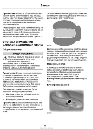 Замки 
Примечание: Функция общей блокировки 
может быть активирована при помощи 
кнопки на ручке двери водителя. Функцию 
полного открывания/закрывания можно 
также активировать кнопками на 
пассивном ключе. 
Чтобы закрыть все окна, нажмите кнопку на 
ручке двери водителя и удерживайте ее не 
менее двух секунд. В процессе полного 
закрывания также действует функция 
защиты от защемления пальцев, рук и т. п. 
СИСТЕМА УПРАВЛЕНИЯ 
ЗАМКАМИ БЕЗ ПОМОЩИ КЛЮЧА 
Общие сведения 
ПРЕДУПРЕЖДЕНИЕ 
Система доступа без ключа может не 
функционировать, если ключ 
располагается рядом с 
металлическими предметами или 
электронными устройствами, например, 
рядом с мобильными телефонами. 
Примечание: Если в течение короткого 
промежутка времени несколько раз 
потянуть рукоятку (при условии, что 
система не обнаружит присутствие 
поблизости правильного пассивного 
ключа), то система доступа без ключа 
будет деактивирована на 30 секунд. 
Система доступа без ключа не будет 
работать в следующих случаях: 
• Наличие помех на рабочей частоте 
пассивного ключа. 
• Разряд батарей пассивного ключа. 
Примечание: Если система доступа без 
ключа не работает, то для отпирания и 
запирания замков автомобиля вам 
потребуется использовать пластинчатый 
ключ. 
Эта система позволяет управлять замками 
автомобиля без помощи ключа или пульта 
дистанционного управления. 
E78276 
Для пассивной блокировки и разблокировки 
замков правильный пассивный ключ должен 
находиться в одной из трёх зон снаружи от 
автомобиля. Эти зоны расположены в 
радиусе приблизительно 1,5 метра от ручек 
передних дверей и от ручки задней двери. 
Пассивный ключ 
С помощью пассивного ключа можно 
заблокировать и разблокировать замки 
автомобиля. Пассивный ключ может 
использоваться в качестве пульта 
дистанционного управления. См. 
Блокировка и разблокировка замков (стр. 
42). 
Блокировка замков 
E87384 
46 
http://ava-avto.ru 
 