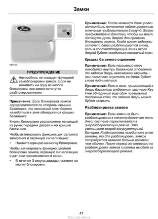 E87435 
ПРЕДУПРЕЖДЕНИЕ 
Замки 
Автомобиль не оснащен функцией 
самоблокировки замков. Если не 
нажимать ни одну из кнопок 
блокировки, все замки останутся 
разблокированными. 
Примечание: Если блокировка замков 
осуществляется со стороны крышки 
багажника, то пассивный ключ должен 
находиться в зоне обнаружения крышки 
багажника. 
Кнопки блокировки расположены на каждой 
из ручек передних дверей и на крышке 
багажника. 
Чтобы активировать функцию центрального 
запирания и охранную сигнализацию: 
• Нажмите один раз на кнопку блокировки. 
Чтобы активировать функцию двойной 
блокировки замков, охранную сигнализацию 
и датчики проникновения в салон: 
• В течение 3 секунд дважды нажмите на 
кнопку блокировки. 
Примечание: После момента блокировки 
автомобиль останется заблокированным 
в течение приблизительно 3 секунд. Этого 
предусмотрено для того, чтобы вы могли 
потянуть ручки дверей для проверки 
блокировки замков. Когда время задержки 
истечет, двери разблокируются снова, 
если в соответствующих зонах около 
дверей будет находиться пассивный ключ. 
Крышка багажного отделения 
Примечание: Если пассивный ключ 
находится внутри багажного отделения, 
то заднюю дверь невозможно закрыть - 
при попытках опустить ее дверь будет 
снова подниматься. 
Примечание: Если в зоне, примыкающей к 
двери багажного отделения, система Key 
Free обнаружит еще один правильный 
пассивный ключ, то заднюю дверь можно 
будет закрыть. 
Разблокировка замков 
Примечание: Если замки не были 
разблокированы в течение более чем пяти 
дней, система переключается в 
энергосберегающий режим. Это 
уменьшает разряд аккумуляторной 
батареи. Когда система находится в этом 
режиме, то для разблокировки замков 
потребуется немного больше времени, 
чем обычно. После первой же операции по 
разблокировке замков система выйдет из 
энергосберегающего режима. 
47 
http://ava-avto.ru 
 