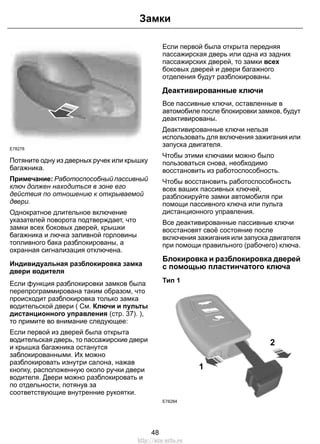 Замки 
E78278 
Потяните одну из дверных ручек или крышку 
багажника. 
Примечание: Работоспособный пассивный 
ключ должен находиться в зоне его 
действия по отношению к открываемой 
двери. 
Однократное длительное включение 
указателей поворота подтверждает, что 
замки всех боковых дверей, крышки 
багажника и лючка заливной горловины 
топливного бака разблокированы, а 
охранная сигнализация отключена. 
Индивидуальная разблокировка замка 
двери водителя 
Если функция разблокировки замков была 
перепрограммирована таким образом, что 
происходит разблокировка только замка 
водительской двери ( См. Ключи и пульты 
дистанционного управления (стр. 37). ), 
то примите во внимание следующее: 
Если первой из дверей была открыта 
водительская дверь, то пассажирские двери 
и крышка багажника останутся 
заблокированными. Их можно 
разблокировать изнутри салона, нажав 
кнопку, расположенную около ручки двери 
водителя. Двери можно разблокировать и 
по отдельности, потянув за 
соответствующие внутренние рукоятки. 
Если первой была открыта передняя 
пассажирская дверь или одна из задних 
пассажирских дверей, то замки всех 
боковых дверей и двери багажного 
отделения будут разблокированы. 
Деактивированные ключи 
Все пассивные ключи, оставленные в 
автомобиле после блокировки замков, будут 
деактивированы. 
Деактивированные ключи нельзя 
использовать для включения зажигания или 
запуска двигателя. 
Чтобы этими ключами можно было 
пользоваться снова, необходимо 
восстановить из работоспособность. 
Чтобы восстановить работоспособность 
всех ваших пассивных ключей, 
разблокируйте замки автомобиля при 
помощи пассивного ключа или пульта 
дистанционного управления. 
Все деактивированные пассивные ключи 
восстановят своё состояние после 
включения зажигания или запуска двигателя 
при помощи правильного (рабочего) ключа. 
Блокировка и разблокировка дверей 
с помощью пластинчатого ключа 
Тип 1 
1 
2 
E78284 
48 
http://ava-avto.ru 
 
