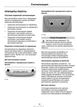 Сигнализация 
ПРИНЦИПЫ РАБОТЫ 
Система охранной сигнализации 
Ваш автомобиль может быть оборудован 
одной из приведенных далее системой 
охранной сигнализации: 
• Охранная сигнализация по периметру. 
• Охранная сигнализация по периметру с 
датчиками салона. 
• Охранная сигнализация первой 
категории с датчиками салона и 
автономным звуковым устройством. 
• Охранная сигнализация первой 
категории с датчиками салона, 
автономным звуковым устройством и 
датчиками наклона. 
Охранная сигнализация по периметру 
Сигнализация по периметру является 
защитным средством от проникновения 
посторонних лиц в ваш автомобиль через 
двери и капот. Кроме того, она защищает 
аудиосистему. 
Датчики контроля салона 
Автомобили с прозрачным люком в 
крыше 
E71401 
Автомобили без прозрачного люка в 
крыше 
E131656 
ПРЕДУПРЕЖДЕНИЕ 
Датчики нельзя закрывать. Не 
включайте режим полного уровня 
охраны, если в салоне находятся 
люди, животные или другие движущиеся 
объекты. 
Датчики защищают автомобиль от 
проникновения посторонних лиц, 
контролируя любые перемещения, 
происходящие внутри автомобиля. 
Автономное звуковое устройство 
Автономное звуковое устройство - это 
дополнительная охранная система, которая 
включает сирену при активации режима 
тревоги в результате срабатывания 
датчиков. Она переходит в режим охраны 
сразу же после того, как заблокированы 
замки дверей автомобиля. Это устройство 
имеет собственное питание и включает 
сирену даже в случае отсоединения 
аккумуляторной батареи или самого 
автономного звукового устройства 
Датчики наклона 
Учитывая изменения угла наклона 
автомобиля, датчики определяют, 
совершает ли кто-либо попытки украсть 
колесо или отбуксировать автомобиль 
51 
http://ava-avto.ru 
 