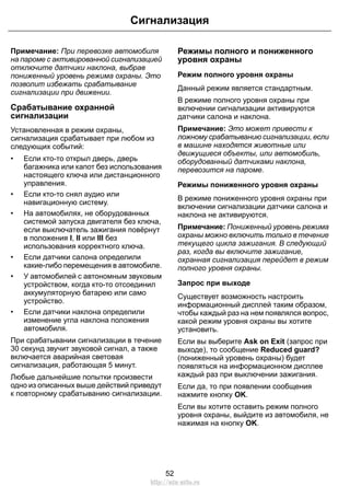 Сигнализация 
Примечание: При перевозке автомобиля 
на пароме с активированной сигнализацией 
отключите датчики наклона, выбрав 
пониженный уровень режима охраны. Это 
позволит избежать срабатывание 
сигнализации при движении. 
Срабатывание охранной 
сигнализации 
Установленная в режим охраны, 
сигнализация срабатывает при любом из 
следующих событий: 
• Если кто-то открыл дверь, дверь 
багажника или капот без использования 
настоящего ключа или дистанционного 
управления. 
• Если кто-то снял аудио или 
навигационную систему. 
• На автомобилях, не оборудованных 
системой запуска двигателя без ключа, 
если выключатель зажигания повёрнут 
в положения I, II или III без 
использования корректного ключа. 
• Если датчики салона определили 
какие-либо перемещения в автомобиле. 
• У автомобилей с автономным звуковым 
устройством, когда кто-то отсоединил 
аккумуляторную батарею или само 
устройство. 
• Если датчики наклона определили 
изменение угла наклона положения 
автомобиля. 
При срабатывании сигнализации в течение 
30 секунд звучит звуковой сигнал, а также 
включается аварийная световая 
сигнализация, работающая 5 минут. 
Любые дальнейшие попытки произвести 
одно из описанных выше действий приведут 
к повторному срабатыванию сигнализации. 
Режимы полного и пониженного 
уровня охраны 
Режим полного уровня охраны 
Данный режим является стандартным. 
В режиме полного уровня охраны при 
включении сигнализации активируются 
датчики салона и наклона. 
Примечание: Это может привести к 
ложному срабатыванию сигнализации, если 
в машине находятся животные или 
движущиеся объекты, или автомобиль, 
оборудованный датчиками наклона, 
перевозится на пароме. 
Режимы пониженного уровня охраны 
В режиме пониженного уровня охраны при 
включении сигнализации датчики салона и 
наклона не активируются. 
Примечание: Пониженный уровень режима 
охраны можно включить только в течение 
текущего цикла зажигания. В следующий 
раз, когда вы включите зажигание, 
охранная сигнализация перейдет в режим 
полного уровня охраны. 
Запрос при выходе 
Существует возможность настроить 
информационный дисплей таким образом, 
чтобы каждый раз на нем появлялся вопрос, 
какой режим уровня охраны вы хотите 
установить. 
Если вы выберите Ask on Exit (запрос при 
выходе), то сообщение Reduced guard? 
(пониженный уровень охраны) будет 
появляться на информационном дисплее 
каждый раз при выключении зажигания. 
Если да, то при появлении сообщения 
нажмите кнопку OK. 
Если вы хотите оставить режим полного 
уровня охраны, выйдите из автомобиля, не 
нажимая на кнопку OK. 
52 
http://ava-avto.ru 
 