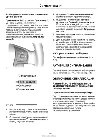 Сигнализация 
Выбор режима полного или пониженного 
уровня охраны 
Примечание: Выбор режима Пониженный 
уровень охраны не позволит 
сигнализации постоянно находиться в нем. 
Пониженный уровень охраны установится 
только в течение текущего цикла 
зажигания. Если вы регулярно 
устанавливаете режим пониженного 
уровня охраны, выберите Запрос при 
выходе. 
E70499 
E74509 
Сигнализация 
Полн. защита 
Сниженная 
Уточн.на вых 
1. Нажмите кнопку с правой стрелкой на 
рулевом колесе, чтобы войти в главное 
меню. 
2. С помощью кнопок со стрелками вверх 
и вниз выделите Установка и нажмите 
кнопку с правой стрелкой. 
3. Выделите Охранная сигнализация и 
нажмите кнопку с правой стрелкой. 
4. Выделите Пониженный уровень 
охраны или Полный уровень охраны. 
Если вы хотите каждый раз после 
выключения зажигания получать запрос 
о выборе режима, выберите Запрос при 
выходе. 
5. Нажмите кнопку OK для подтверждения 
Вашего выбора. 
6. Для выхода из меню нажмите на кнопку 
с левой стрелкой. Для немедленного 
возврата к показаниям маршрутного 
компьютера нажмите и удерживайте 
кнопку с левой стрелкой. 
Информационные сообщения 
См. Информационные сообщения (стр. 
108). 
АКТИВАЦИЯ СИГНАЛИЗАЦИИ 
Для включения сигнализации заблокируйте 
замки автомобиля. См. Замки (стр. 42). 
ОТКЛЮЧЕНИЕ СИГНАЛИЗАЦИИ 
Автомобили, не оборудованные 
системой управления замками без 
помощи ключа 
Охранная сигнализация по периметру 
Для отключения сигнализации и выключения 
сирены разблокируйте замки дверей ключом 
и включите зажигание правильно 
закодированным ключом или разблокируйте 
замки боковых дверей или двери багажного 
отделения с помощью пульта 
дистанционного управления. 
53 
http://ava-avto.ru 
 