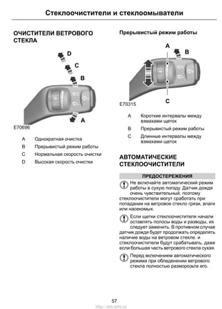 Стеклоочистители и стеклоомыватели 
ОЧИСТИТЕЛИ ВЕТРОВОГО 
СТЕКЛА 
B 
C 
D 
A 
E70696 
A Однократная очистка 
B Прерывистый режим работы 
C Нормальная скорость очистки 
D Высокая скорость очистки 
Прерывистый режим работы 
E70315 
B 
A 
C 
Короткие интервалы между 
взмахами щеток 
A 
B Прерывистый режим работы 
Длинные интервалы между 
взмахами щеток 
C 
АВТОМАТИЧЕСКИЕ 
СТЕКЛООЧИСТИТЕЛИ 
ПРЕДОСТЕРЕЖЕНИЯ 
Не включайте автоматический режим 
работы в сухую погоду. Датчик дождя 
очень чувствительный, поэтому 
стеклоочистители могут сработать при 
попадании на ветровое стекло грязи, влаги 
или насекомых. 
Если щетки стеклоочистителя начали 
оставлять полосы воды и разводы, их 
следует заменить. В противном случае 
датчик дождя будет продолжать определять 
наличие воды на ветровом стекле. и 
стеклоочистители будут срабатывать, даже 
если большая часть ветрового стекла сухая. 
Перед включением автоматического 
режима при обледенении ветрового 
стекла полностью разморозьте его. 
57 
http://ava-avto.ru 
 