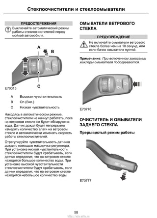 Стеклоочистители и стеклоомыватели 
ПРЕДОСТЕРЕЖЕНИЯ 
Выключайте автоматический режим 
работы стеклоочистителей перед 
мойкой автомобиля. 
E70315 
B 
A 
C 
A Высокая чувствительность 
B On (Вкл.) 
C Низкая чувствительность 
Находясь в автоматическом режиме, 
стеклоочистители не начнут работать, пока 
на ветровом стекле не будет обнаружена 
вода. Датчик дождя будет непрерывно 
измерять количество влаги на ветровом 
стекле и автоматически изменять скорость 
работы стеклоочистителей. 
Отрегулируйте чувствительность датчика 
дождя с помощью маховичка-регулятора. 
При установке низкой чувствительности 
стеклоочистители будут срабатывать, если 
датчик определит, что на ветровом стекле 
находится большое количество воды. При 
установке высокой чувствительности 
стеклоочистители будут срабатывать, если 
датчик определит, что на ветровом стекле 
находится небольшое количество воды. 
ОМЫВАТЕЛИ ВЕТРОВОГО 
СТЕКЛА 
ПРЕДУПРЕЖДЕНИЕ 
Не включайте омыватели ветрового 
стекла более чем на 10 секунд, или 
если бачок омывателя пустой. 
Примечание: При включенном зажигании 
жиклеры омывателя подогреваются. 
E70776 
ОЧИСТИТЕЛЬ И ОМЫВАТЕЛИ 
ЗАДНЕГО СТЕКЛА 
Прерывистый режим работы 
E70777 
58 
http://ava-avto.ru 
 