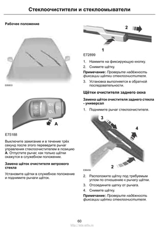 Стеклоочистители и стеклоомыватели 
Рабочее положение 
E85833 
A 
E75188 
Выключите зажигание и в течение трёх 
секунд после этого переведите рычаг 
управления стеклоочистителем в позицию 
A. Отпустите рычаг, как только щётки 
окажутся в служебном положении. 
Замена щёток очистителя ветрового 
стекла 
Установите щётки в служебное положение 
и поднимите рычаги щёток. 
E72899 
1 
2 
1. Нажмите на фиксирующую кнопку. 
2. Снимите щётку. 
Примечание: Проверьте надёжность 
фиксации щётки стеклоочистителя. 
3. Установка выполняется в обратной 
последовательности. 
Щётки очистителя заднего окна 
Замена щёток очистителя заднего стекла 
- универсал 
1. Поднимите рычаг стеклоочистителя. 
2 
3 
4 
E86456 
2. Расположите щётку под требуемым 
углом по отношению к рычагу щётки. 
3. Отсоедините щетку от рычага. 
4. Снимите щётку. 
Примечание: Проверьте надёжность 
фиксации щётки стеклоочистителя. 
60 
http://ava-avto.ru 
 