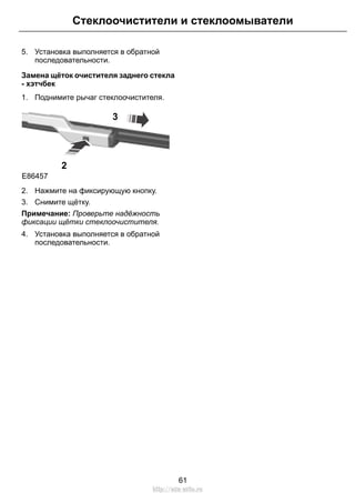 Стеклоочистители и стеклоомыватели 
5. Установка выполняется в обратной 
последовательности. 
Замена щёток очистителя заднего стекла 
- хэтчбек 
1. Поднимите рычаг стеклоочистителя. 
E86457 
2 
3 
2. Нажмите на фиксирующую кнопку. 
3. Снимите щётку. 
Примечание: Проверьте надёжность 
фиксации щётки стеклоочистителя. 
4. Установка выполняется в обратной 
последовательности. 
61 
http://ava-avto.ru 
 