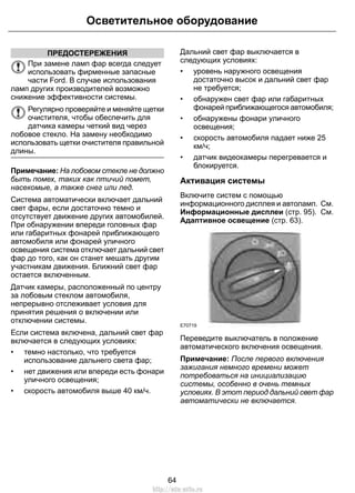 Осветительное оборудование 
ПРЕДОСТЕРЕЖЕНИЯ 
При замене ламп фар всегда следует 
использовать фирменные запасные 
части Ford. В случае использования 
ламп других производителей возможно 
снижение эффективности системы. 
Регулярно проверяйте и меняйте щетки 
очистителя, чтобы обеспечить для 
датчика камеры четкий вид через 
лобовое стекло. На замену необходимо 
использовать щетки очистителя правильной 
длины. 
Примечание: На лобовом стекле не должно 
быть помех, таких как птичий помет, 
насекомые, а также снег или лед. 
Система автоматически включает дальний 
свет фары, если достаточно темно и 
отсутствует движение других автомобилей. 
При обнаружении впереди головных фар 
или габаритных фонарей приближающего 
автомобиля или фонарей уличного 
освещения система отключает дальний свет 
фар до того, как он станет мешать другим 
участникам движения. Ближний свет фар 
остается включенным. 
Датчик камеры, расположенный по центру 
за лобовым стеклом автомобиля, 
непрерывно отслеживает условия для 
принятия решения о включении или 
отключении системы. 
Если система включена, дальний свет фар 
включается в следующих условиях: 
• темно настолько, что требуется 
использование дальнего света фар; 
• нет движения или впереди есть фонари 
уличного освещения; 
• скорость автомобиля выше 40 км/ч. 
Дальний свет фар выключается в 
следующих условиях: 
• уровень наружного освещения 
достаточно высок и дальний свет фар 
не требуется; 
• обнаружен свет фар или габаритных 
фонарей приближающегося автомобиля; 
• обнаружены фонари уличного 
освещения; 
• скорость автомобиля падает ниже 25 
км/ч; 
• датчик видеокамеры перегревается и 
блокируется. 
Активация системы 
Включите систем с помощью 
информационного дисплея и автоламп. См. 
Информационные дисплеи (стр. 95). См. 
Адаптивное освещение (стр. 63). 
E70719 
Переведите выключатель в положение 
автоматического включения освещения. 
Примечание: После первого включения 
зажигания немного времени может 
потребоваться на инициализацию 
системы, особенно в очень темных 
условиях. В этот период дальний свет фар 
автоматически не включается. 
64 
http://ava-avto.ru 
 