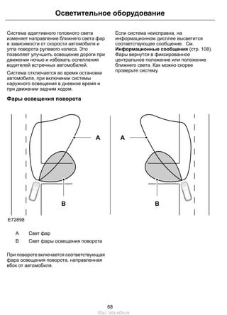Осветительное оборудование 
Система адаптивного головного света 
изменяет направление ближнего света фар 
в зависимости от скорости автомобиля и 
угла поворота рулевого колеса. Это 
позволяет улучшить освещение дороги при 
движении ночью и избежать ослепления 
водителей встречных автомобилей. 
Система отключается во время остановки 
автомобиля, при включении системы 
наружного освещения в дневное время и 
при движении задним ходом. 
Если система неисправна, на 
информационном дисплее высветится 
соответствующее сообщение. См. 
Информационные сообщения (стр. 108). 
Фары вернутся в фиксированное 
центральное положение или положение 
ближнего света. Как можно скорее 
проверьте систему. 
Фары освещения поворота 
E72898 
B 
A 
B 
A 
A Свет фар 
B Свет фары освещения поворота 
При повороте включается соответствующая 
фара освещения поворота, направленная 
вбок от автомобиля. 
68 
http://ava-avto.ru 
 
