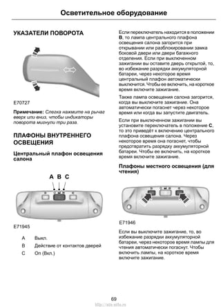Осветительное оборудование 
УКАЗАТЕЛИ ПОВОРОТА 
E70727 
Примечание: Слегка нажмите на рычаг 
вверх или вниз, чтобы индикаторы 
поворота мигнули три раза. 
ПЛАФОНЫ ВНУТРЕННЕГО 
ОСВЕЩЕНИЯ 
Центральный плафон освещения 
салона 
A B C 
E71945 
A Выкл. 
B Действие от контактов дверей 
С On (Вкл.) 
Если переключатель находится в положении 
B, то лампа центрального плафона 
освещения салона загорится при 
открывании или разблокировании замка 
боковой двери или двери багажного 
отделения. Если при выключенном 
зажигании вы оставите дверь открытой, то, 
во избежание разрядки аккумуляторной 
батареи, через некоторое время 
центральный плафон автоматически 
выключится. Чтобы ее включить, на короткое 
время включите зажигание. 
Также лампа освещения салона загорится, 
когда вы выключите зажигание. Она 
автоматически погаснет через некоторое 
время или когда вы запустите двигатель. 
Если при выключенном зажигании вы 
установите переключатель в положение C, 
то это приведёт к включению центрального 
плафона освещения салона. Через 
некоторое время она погаснет, чтобы 
предотвратить разрядку аккумуляторной 
батареи. Чтобы ее включить, на короткое 
время включите зажигание. 
Плафоны местного освещения (для 
чтения) 
E71946 
Если вы выключите зажигание, то, во 
избежание разрядки аккумуляторной 
батареи, через некоторое время лампы для 
чтения автоматически погаснут. Чтобы 
включить лампы, на короткое время 
включите зажигание. 
69 
http://ava-avto.ru 
 