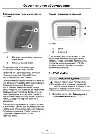 Осветительное оборудование 
Светодиодные лампы подсветки 
салона 
B 
A 
E131657 
Индивидуальный выключатель 
освещения 
A 
B Главный выключатель 
Для управления всеми лампами 
используется переключатель B. 
Примечание: Если водитель включил 
полное освещение, то раздельное 
выключение ламп невозможно. 
Освещение включается в момент отпирания 
или открывания дверей салона или крышки 
багажного отделения. Если при 
выключенном зажигании вы оставите 
открытой дверь автомобиля, во избежание 
разрядки аккумуляторной батареи через 
некоторое время все световые приборы 
автоматически выключатся. Чтобы включить 
лампы, на короткое время включите 
зажигание. 
Если нажать и удерживать переключатель 
B в течение 3 секунд, все лампы выключатся 
независимо от положения дверей и крышки 
багажного отделения. Чтобы отменить 
операцию, нажмите ещё раз на 
переключатель. 
Лампа подсветки зеркальца 
A 
B 
E72900 
A Выкл. 
B On (Вкл.) 
Если вы выключите зажигание, то, во 
избежание разрядки аккумуляторной 
батареи, через некоторое время лампы 
подсветки зеркальца погаснут. Чтобы 
включить лампы, на короткое время 
включите зажигание. 
СНЯТИЕ ФАРЫ 
ПРЕДУПРЕЖДЕНИЕ 
Замену ксеноновых ламп должен 
производить персонал, имеющий 
необходимые навыки. Есть опасность 
поражения электрическим током. 
1. Откройте капот. См. Открывание и 
закрывание капота (стр. 227). 
70 
http://ava-avto.ru 
 