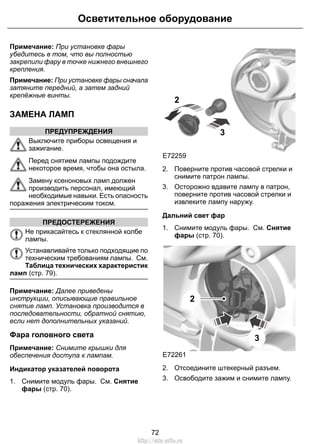 Осветительное оборудование 
Примечание: При установке фары 
убедитесь в том, что вы полностью 
закрепили фару в точке нижнего внешнего 
крепления. 
Примечание: При установке фары сначала 
затяните передний, а затем задний 
крепёжные винты. 
ЗАМЕНА ЛАМП 
ПРЕДУПРЕЖДЕНИЯ 
Выключите приборы освещения и 
зажигание. 
Перед снятием лампы подождите 
некоторое время, чтобы она остыла. 
Замену ксеноновых ламп должен 
производить персонал, имеющий 
необходимые навыки. Есть опасность 
поражения электрическим током. 
ПРЕДОСТЕРЕЖЕНИЯ 
Не прикасайтесь к стеклянной колбе 
лампы. 
Устанавливайте только подходящие по 
техническим требованиям лампы. См. 
Таблица технических характеристик 
ламп (стр. 79). 
Примечание: Далее приведены 
инструкции, описывающие правильное 
снятие ламп. Установка производится в 
последовательности, обратной снятию, 
если нет дополнительных указаний. 
Фара головного света 
Примечание: Снимите крышки для 
обеспечения доступа к лампам. 
Индикатор указателей поворота 
1. Снимите модуль фары. См. Снятие 
фары (стр. 70). 
2 
E72259 
3 
2. Поверните против часовой стрелки и 
снимите патрон лампы. 
3. Осторожно вдавите лампу в патрон, 
поверните против часовой стрелки и 
извлеките лампу наружу. 
Дальний свет фар 
1. Снимите модуль фары. См. Снятие 
фары (стр. 70). 
E72261 
3 
2 
2. Отсоедините штекерный разъем. 
3. Освободите зажим и снимите лампу. 
72 
http://ava-avto.ru 
 