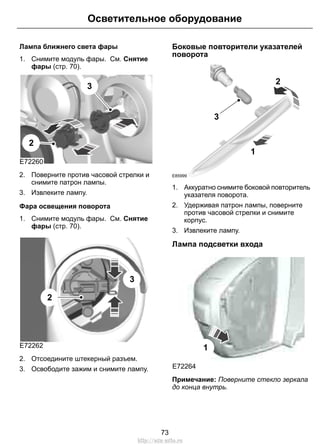 Осветительное оборудование 
Лампа ближнего света фары 
1. Снимите модуль фары. См. Снятие 
фары (стр. 70). 
E72260 
3 
2 
2. Поверните против часовой стрелки и 
снимите патрон лампы. 
3. Извлеките лампу. 
Фара освещения поворота 
1. Снимите модуль фары. См. Снятие 
фары (стр. 70). 
E72262 
3 
2 
2. Отсоедините штекерный разъем. 
3. Освободите зажим и снимите лампу. 
Боковые повторители указателей 
поворота 
3 
2 
E85999 
1 
1. Аккуратно снимите боковой повторитель 
указателя поворота. 
2. Удерживая патрон лампы, поверните 
против часовой стрелки и снимите 
корпус. 
3. Извлеките лампу. 
Лампа подсветки входа 
E72264 
1 
Примечание: Поверните стекло зеркала 
до конца внутрь. 
73 
http://ava-avto.ru 
 