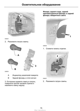 2 
Осветительное оборудование 
E86004 
2. Разожмите патрон лампы. 
E86005 
3 
A 
B 
A Индикатор указателей поворота 
B Задний фонарь и стоп-сигнал 
3. Осторожно вдавите лампу в патрон, 
поверните против часовой стрелки и 
извлеките лампу наружу. 
Фонарь заднего хода, задний 
противотуманный фонарь и задний 
фонарь габаритного света 
1 
E86006 
1. Снимите панель отделки. 
2 
E86007 
2. Разожмите патрон лампы. 
75 
http://ava-avto.ru 
 