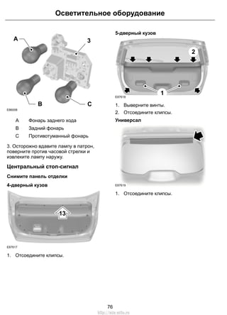 Осветительное оборудование 
3 
B C 
A 
E86008 
A Фонарь заднего хода 
B Задний фонарь 
C Противотуманный фонарь 
3. Осторожно вдавите лампу в патрон, 
поверните против часовой стрелки и 
извлеките лампу наружу. 
Центральный стоп-сигнал 
Снимите панель отделки 
4-дверный кузов 
13 
E87617 
1. Отсоедините клипсы. 
5-дверный кузов 
1 
2 
E87618 
1. Выверните винты. 
2. Отсоедините клипсы. 
Универсал 
E87619 
1. Отсоедините клипсы. 
76 
http://ava-avto.ru 
 