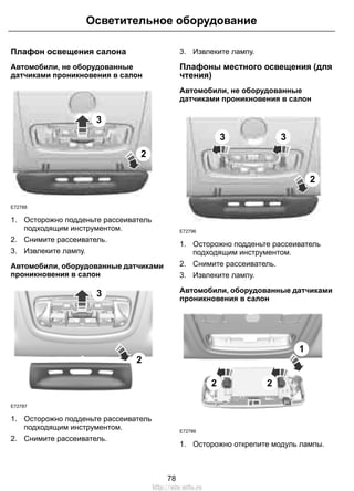Осветительное оборудование 
Плафон освещения салона 
Автомобили, не оборудованные 
датчиками проникновения в салон 
3 
2 
E72788 
1. Осторожно подденьте рассеиватель 
подходящим инструментом. 
2. Снимите рассеиватель. 
3. Извлеките лампу. 
Автомобили, оборудованные датчиками 
проникновения в салон 
E72787 
2 
3 
1. Осторожно подденьте рассеиватель 
подходящим инструментом. 
2. Снимите рассеиватель. 
3. Извлеките лампу. 
Плафоны местного освещения (для 
чтения) 
Автомобили, не оборудованные 
датчиками проникновения в салон 
E72796 
3 3 
2 
1. Осторожно подденьте рассеиватель 
подходящим инструментом. 
2. Снимите рассеиватель. 
3. Извлеките лампу. 
Автомобили, оборудованные датчиками 
проникновения в салон 
E72786 
2 2 
1 
1. Осторожно открепите модуль лампы. 
78 
http://ava-avto.ru 
 