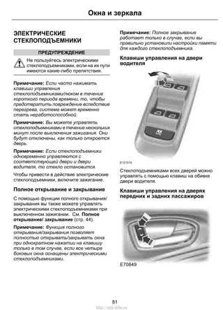 ЭЛЕКТРИЧЕСКИЕ 
СТЕКЛОПОДЪЕМНИКИ 
ПРЕДУПРЕЖДЕНИЕ 
Окна и зеркала 
Не пользуйтесь электрическими 
стеклоподъемниками, если на их пути 
имеются какие-либо препятствия. 
Примечание: Если часто нажимать 
клавиши управления 
стеклоподъемниками/люком в течение 
короткого периода времени, то, чтобы 
предотвратить повреждение вследствие 
перегрева, система может временно 
стать неработоспособной. 
Примечание: Вы можете управлять 
стеклоподъемниками в течение нескольких 
минут после выключения зажигания. Они 
будут отключены, как только откроется 
дверь. 
Примечание: Если стеклоподъемники 
одновременно управляются с 
соответствующей двери и двери 
водителя, то стекло остановится. 
Чтобы привести в действие электрические 
стеклоподъемники, включите зажигание. 
Полное открывание и закрывание 
С помощью функции полного открывания/ 
закрывания вы также можете управлять 
электрическими стеклоподъемниками при 
выключенном зажигании. См. Полное 
открывание/ закрывание (стр. 44). 
Примечание: Функция полного 
открывания/закрывания позволяет 
полностью открывать/закрывать окна 
при однократном нажатии на клавишу 
только в том случае, если все четыре 
боковых окна оснащены электрическими 
стеклоподъемниками. 
Примечание: Полное закрывание 
работает только в случае, если вы 
правильно установили настройки памяти 
для каждого стеклоподъемника. 
Клавиши управления на двери 
водителя 
E121510 
Стеклоподъемниками всех дверей можно 
управлять с помощью клавиш на обивке 
двери водителя. 
Клавиши управления на дверях 
передних и задних пассажиров 
E70849 
81 
http://ava-avto.ru 
 