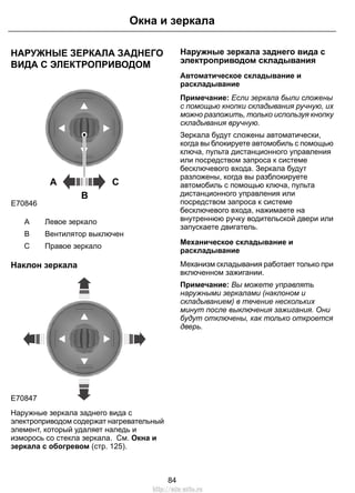 Окна и зеркала 
НАРУЖНЫЕ ЗЕРКАЛА ЗАДНЕГО 
ВИДА С ЭЛЕКТРОПРИВОДОМ 
A C 
B 
E70846 
A Левое зеркало 
B Вентилятор выключен 
C Правое зеркало 
Наклон зеркала 
E70847 
Наружные зеркала заднего вида с 
электроприводом содержат нагревательный 
элемент, который удаляет наледь и 
изморось со стекла зеркала. См. Окна и 
зеркала с обогревом (стр. 125). 
Наружные зеркала заднего вида с 
электроприводом складывания 
Автоматическое складывание и 
раскладывание 
Примечание: Если зеркала были сложены 
с помощью кнопки складывания ручную, их 
можно разложить, только используя кнопку 
складывания вручную. 
Зеркала будут сложены автоматически, 
когда вы блокируете автомобиль с помощью 
ключа, пульта дистанционного управления 
или посредством запроса к системе 
бесключевого входа. Зеркала будут 
разложены, когда вы разблокируете 
автомобиль с помощью ключа, пульта 
дистанционного управления или 
посредством запроса к системе 
бесключевого входа, нажимаете на 
внутреннюю ручку водительской двери или 
запускаете двигатель. 
Механическое складывание и 
раскладывание 
Механизм складывания работает только при 
включенном зажигании. 
Примечание: Вы можете управлять 
наружными зеркалами (наклоном и 
складыванием) в течение нескольких 
минут после выключения зажигания. Они 
будут отключены, как только откроется 
дверь. 
84 
http://ava-avto.ru 
 