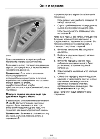 Окна и зеркала 
E72623 
Для складывания и возврата в рабочее 
положение зеркала нажмите кнопку. 
Если нажать кнопку повторно при движении 
зеркал, оно прекратится, и зеркала изменят 
направление движения. 
Примечание: Если часто нажимать 
клавиши управления 
стеклоподъемниками/люком в течение 
короткого периода времени, то система 
может временно стать 
неработоспособной, чтобы 
предотвратить повреждение вследствие 
перегрева. 
Поворот зеркал заднего вида при 
движении задним ходом 
В зависимости от положения переключателя 
(A или C) соответствующее наружное 
зеркало будет наклоняться вниз при 
включении передачи заднего хода, что 
позволяет вам видеть бордюрный камень. 
Примечание: Вы можете отключить эту 
функцию, оставив переключатель в 
положении B. 
Наружное зеркало вернется в начальное 
положение: 
• Если скорость автомобиля превысит 10 
км/ч (6 миль в час). 
• Спустя приблизительно 10 секунд после 
выключения передачи заднего хода. 
• Если переключатель возвращается в 
положение B. 
Когда вы в первый раз используете данную 
функцию, зеркало будет наклонено в 
предварительно заданное положение. Это 
положение можно откорректировать с 
помощью следующих операций: 
1. Включите зажигание. Не запускайте 
двигатель. 
2. Выберите наружное зеркало заднего 
вида (A или C). 
3. Включите передачу заднего хода, 
выбранное наружное зеркало будет 
установлено в заранее заданное 
положение. 
4. Отрегулируйте желаемый угол наклона 
зеркала. 
5. Отключите передачу заднего хода или 
нажмите и удерживайте одну из кнопок 
сохранения, пока не услышите 
одиночную мелодию курантов, 
подтверждающую сохранение. См. 
Функция памяти (стр. 144). 
Ваши настройки будут автоматически 
сохранены. 
85 
http://ava-avto.ru 
 