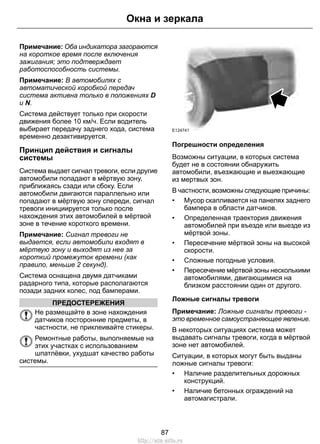 Окна и зеркала 
Примечание: Оба индикатора загораются 
на короткое время после включения 
зажигания; это подтверждает 
работоспособность системы. 
Примечание: В автомобилях с 
автоматической коробкой передач 
система активна только в положениях D 
и N. 
Система действует только при скорости 
движения более 10 км/ч. Если водитель 
выбирает передачу заднего хода, система 
временно дезактивируется. 
Принцип действия и сигналы 
системы 
Система выдает сигнал тревоги, если другие 
автомобили попадают в мёртвую зону, 
приближаясь сзади или сбоку. Если 
автомобили двигаются параллельно или 
попадают в мёртвую зону спереди, сигнал 
тревоги инициируется только после 
нахождения этих автомобилей в мёртвой 
зоне в течение короткого времени. 
Примечание: Сигнал тревоги не 
выдается, если автомобили входят в 
мёртвую зону и выходят из нее за 
короткий промежуток времени (как 
правило, меньше 2 секунд). 
Система оснащена двумя датчиками 
радарного типа, которые располагаются 
позади задних колес, под бамперами. 
ПРЕДОСТЕРЕЖЕНИЯ 
Не размещайте в зоне нахождения 
датчиков посторонние предметы, в 
частности, не приклеивайте стикеры. 
Ремонтные работы, выполняемые на 
этих участках с использованием 
шпатлёвки, ухудшат качество работы 
системы. 
E124741 
Погрешности определения 
Возможны ситуации, в которых система 
будет не в состоянии обнаружить 
автомобили, въезжающие и выезжающие 
из мертвых зон. 
В частности, возможны следующие причины: 
• Мусор скапливается на панелях заднего 
бампера в области датчиков. 
• Определенная траектория движения 
автомобилей при въезде или выезде из 
мёртвой зоны. 
• Пересечение мёртвой зоны на высокой 
скорости. 
• Сложные погодные условия. 
• Пересечение мёртвой зоны несколькими 
автомобилями, двигающимися на 
близком расстоянии один от другого. 
Ложные сигналы тревоги 
Примечание: Ложные сигналы тревоги - 
это временное самоустраняющее явление. 
В некоторых ситуациях система может 
выдавать сигналы тревоги, когда в мёртвой 
зоне нет автомобилей. 
Ситуации, в которых могут быть выданы 
ложные сигналы тревоги: 
• Наличие разделительных дорожных 
конструкций. 
• Наличие бетонных ограждений на 
автомагистрали. 
87 
http://ava-avto.ru 
 
