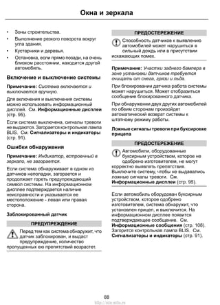 Окна и зеркала 
• Зоны строительства. 
• Выполнение резкого поворота вокруг 
угла здания. 
• Кустарники и деревья. 
• Остановка, если прямо позади, на очень 
близком расстоянии, находится другой 
автомобиль. 
Включение и выключение системы 
Примечание: Система включается и 
выключается вручную. 
Для включения и выключения системы 
можно использовать информационный 
дисплей. См. Информационные дисплеи 
(стр. 95). 
Если система выключена, сигналы тревоги 
не выдаются. Загорается контрольная лампа 
BLIS. См. Сигнализаторы и индикаторы 
(стр. 91). 
Ошибки обнаружения 
Примечание: Индикатор, встроенный в 
зеркало, не загорается. 
Если система обнаруживает в одном из 
датчиков неполадки, загорается и 
продолжает гореть предупреждающий 
символ системы. На информационном 
дисплее подтверждается наличие 
неисправности и указывается ее 
местоположение - левая или правая 
сторона. 
Заблокированный датчик 
ПРЕДУПРЕЖДЕНИЕ 
Перед тем как система обнаружит, что 
датчик заблокирован, и выдаст 
предупреждение, количество 
пропущенных ею препятствий возрастет. 
ПРЕДОСТЕРЕЖЕНИЕ 
Способность датчиков к выявлению 
автомобилей может нарушиться в 
сильный дождь или в присутствии 
искажающих помех. 
Примечание: Участки заднего бампера в 
зоне установки датчиков требуется 
очищать от снега, грязи и льда. 
При блокировании датчика работа системы 
может нарушиться. Может отобразиться 
сообщение блокированного датчика. 
При обнаружении двух других автомобилей 
по обеим сторонам произойдет 
автоматический возврат системы к 
штатному режиму работы. 
Ложные сигналы тревоги при буксировке 
прицепа 
ПРЕДОСТЕРЕЖЕНИЕ 
Автомобили, оборудованные 
буксирным устройством, которое не 
одобрено изготовителем, не могут 
корректно выявлять препятствия. 
Выключите систему, чтобы не выдавались 
ложные сигналы тревоги. См. 
Информационные дисплеи (стр. 95). 
Если автомобиль оборудован буксирным 
устройством, которое одобрено 
изготовителем, система обнаружит, что 
установлен прицеп, и выключится. На 
информационном дисплее появится 
подтверждающее сообщение. См. 
Информационные сообщения (стр. 108). 
Загорится контрольная лампа BLIS. См. 
Сигнализаторы и индикаторы (стр. 91). 
88 
http://ava-avto.ru 
 